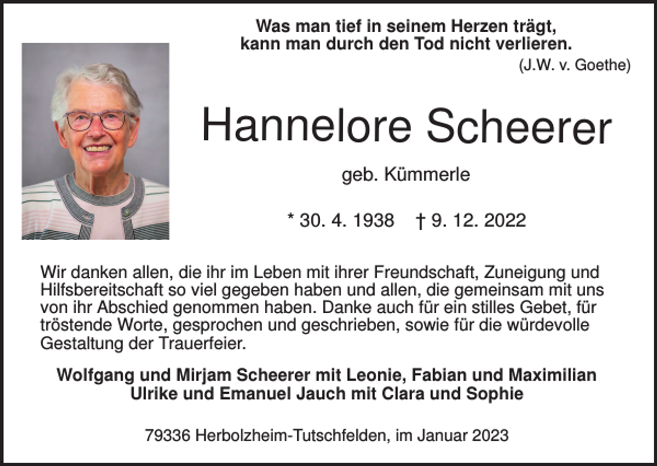 <p>Was man tief in seinem Herzen trägt,<br />kann man durch den Tod nicht verlieren.<br />(J.W. v. Goethe)</p><p>Hannelore Scheerer<br />geb. Kümmerle<br />* 30. 4. 1938</p><p>† 9. 12. 2022</p><p>Wir danken allen, die ihr im Leben mit ihrer Freundschaft, Zuneigung und<br />Hilfsbereitschaft so viel gegeben haben und allen, die gemeinsam mit uns<br />von ihr Abschied genommen haben. Danke auch für ein stilles Gebet, für<br />tröstende Worte, gesprochen und geschrieben, sowie für die würdevolle<br />Gestaltung der Trauerfeier.<br />Wolfgang und Mirjam Scheerer mit Leonie, Fabian und Maximilian<br />Ulrike und Emanuel Jauch mit Clara und Sophie<br />79336 Herbolzheim-Tutschfelden, im Januar 2023</p>