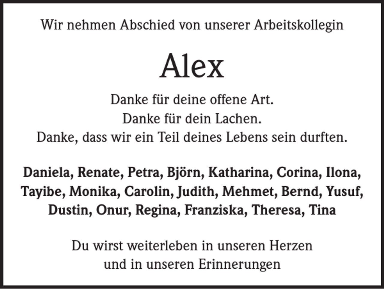 <p>Wir nehmen Abschied von unserer Arbeitskollegin</p><p>Alex<br />Danke für deine offene Art.<br />Danke für dein Lachen.<br />Danke, dass wir ein Teil deines Lebens sein durften.<br />Daniela, Renate, Petra, Björn, Katharina, Corina, I­ lona,<br />Tayibe, Monika, Carolin, Judith, Mehmet, Bernd, Y<br />­ usuf,<br />Dustin, Onur, Regina, Franziska, Theresa, Tina<br />Du wirst weiterleben in unseren Herzen<br />und in unseren Erinnerungen</p>
