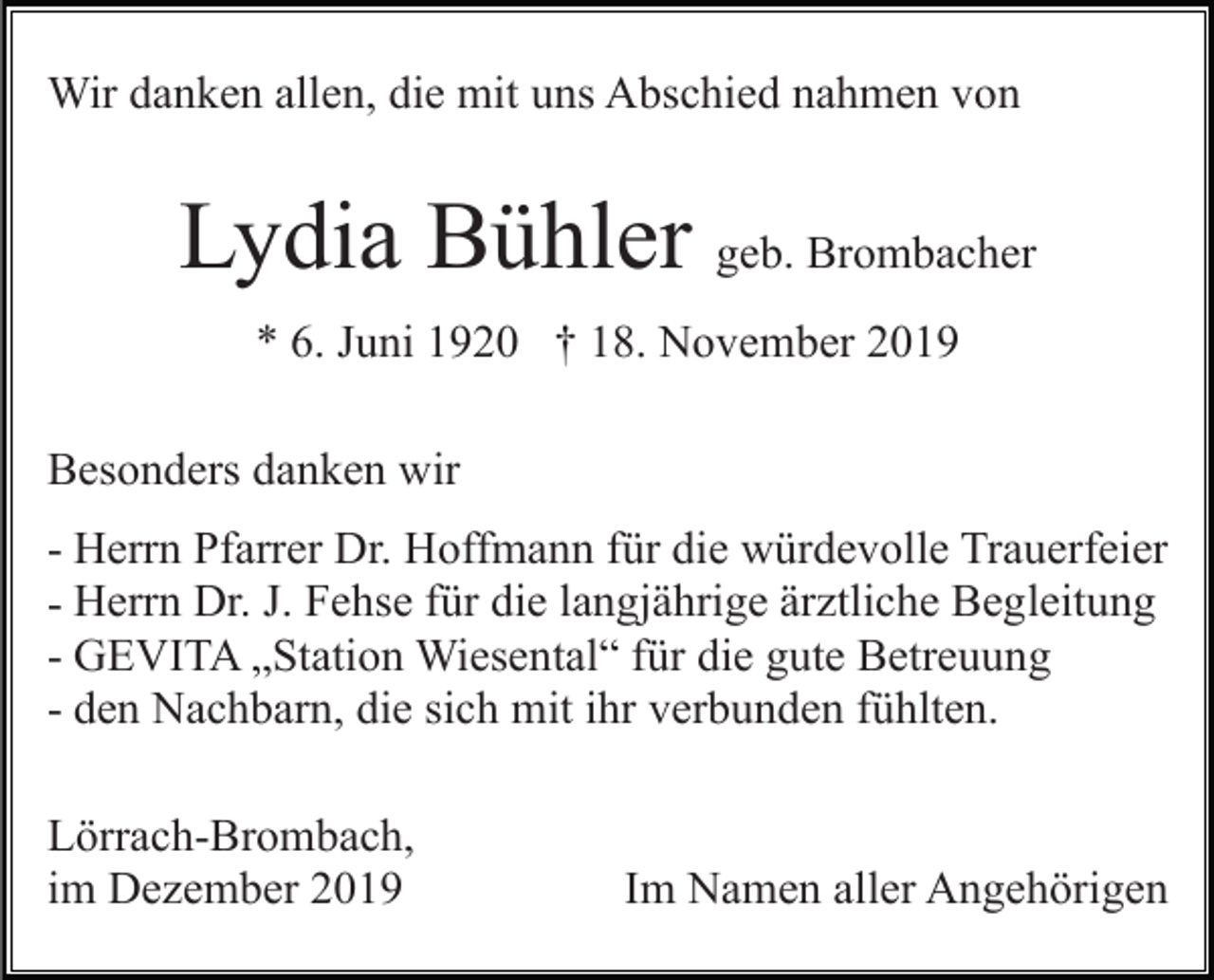 <p>Wir danken allen, die mit uns Abschied nahmen von</p><p>Lydia Bühler geb. Brombacher<br />* 6. Juni 1920 † 18. November 2019<br />Besonders danken wir<br />- Herrn Pfarrer Dr. Hoffmann für die würdevolle Trauerfeier<br />- Herrn Dr. J. Fehse für die langjährige ärztliche Begleitung<br />- GEVITA „Station Wiesental“ für die gute Betreuung<br />- den Nachbarn, die sich mit ihr verbunden fühlten.<br />Lörrach-Brombach,<br />im Dezember 2019</p><p>Im Namen aller Angehörigen</p>