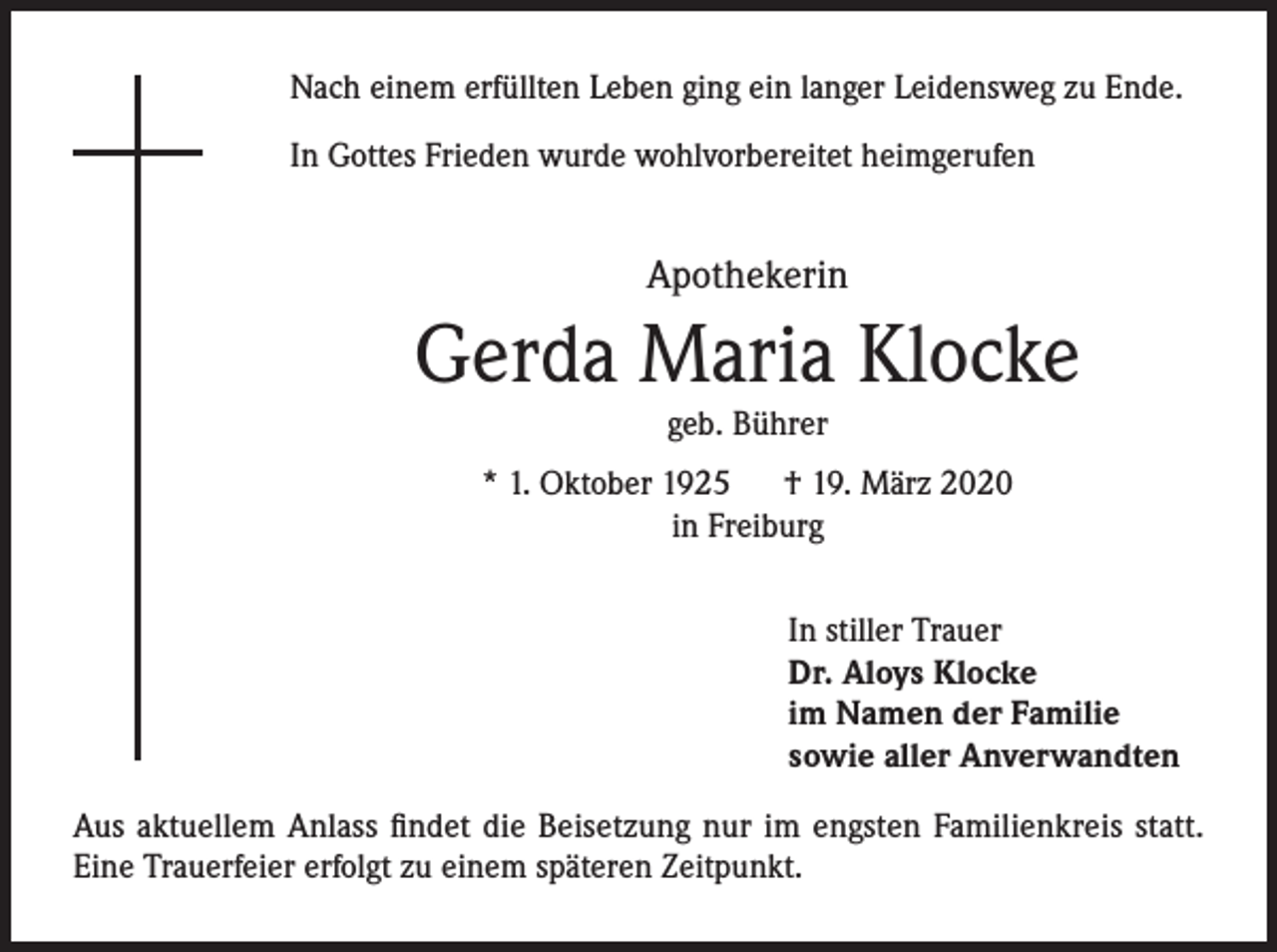 <p>Nach einem erfüllten Leben ging ein langer Leidensweg zu Ende.<br />In Gottes Frieden wurde wohlvorbereitet heimgerufen</p><p>Apothekerin</p><p>Gerda Maria Klocke<br />geb. Bührer</p><p>* 1. Oktober 1925 † 19. März 2020<br />in Freiburg<br />In stiller Trauer<br />Dr. Aloys Klocke<br />im Namen der Familie<br />sowie aller Anverwandten<br />Aus aktuellem Anlass findet die Beisetzung nur im engsten Familienkreis statt.<br />Eine Trauerfeier erfolgt zu einem späteren Zeitpunkt.</p>