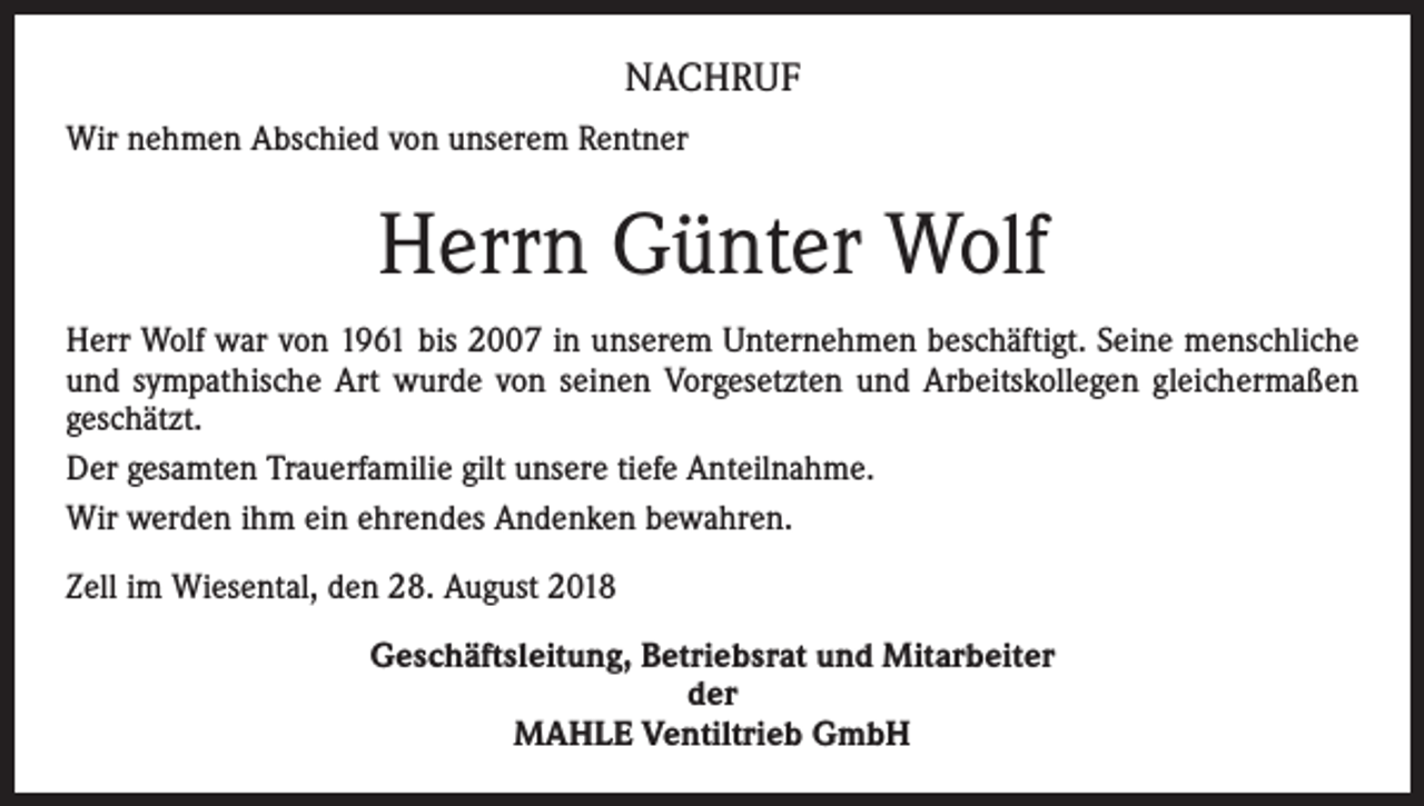 <p>NACHRUF<br />Wir nehmen Abschied von unserem Rentner</p><p>Herrn Günter Wolf<br />Herr Wolf war von 1961 bis 2007 in unserem Unternehmen beschäftigt. Seine menschliche<br />und sympathische Art wurde von seinen Vorgesetzten und Arbeitskollegen gleichermaßen<br />geschätzt.<br />Der gesamten Trauerfamilie gilt unsere tiefe Anteilnahme.<br />Wir werden ihm ein ehrendes Andenken bewahren.<br />Zell im Wiesental, den 28. August 2018<br />Geschäftsleitung, Betriebsrat und Mitarbeiter<br />der<br />MAHLE Ventiltrieb GmbH</p>