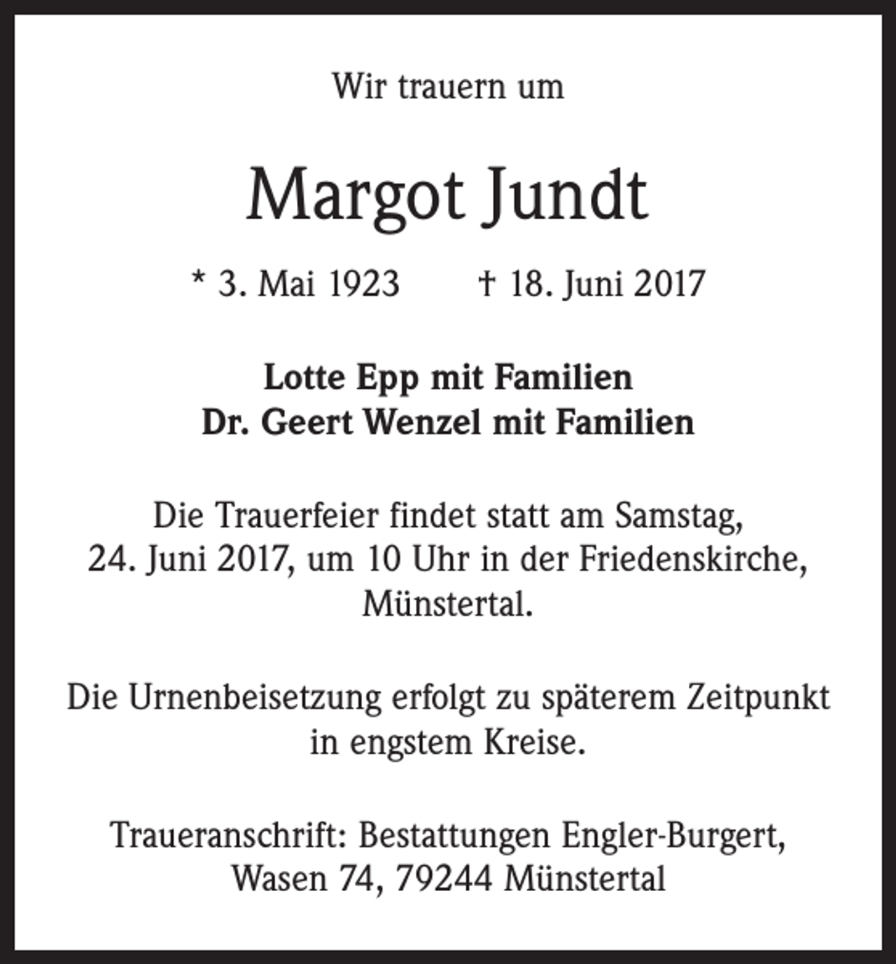 <p>Wir trauern um</p><p>Margot Jundt<br />* 3. Mai 1923 † 18. Juni 2017<br />Lotte Epp mit Familien<br />Dr. Geert Wenzel mit Familien<br />Die Trauerfeier findet statt am Samstag,<br />24. Juni 2017, um 10 Uhr in der Friedenskirche,<br />Münstertal.<br />Die Urnenbeisetzung erfolgt zu späterem Zeitpunkt<br />in engstem Kreise.<br />Traueranschrift: Bestattungen Engler-Burgert,<br />Wasen 74, 79244 Münstertal</p>
