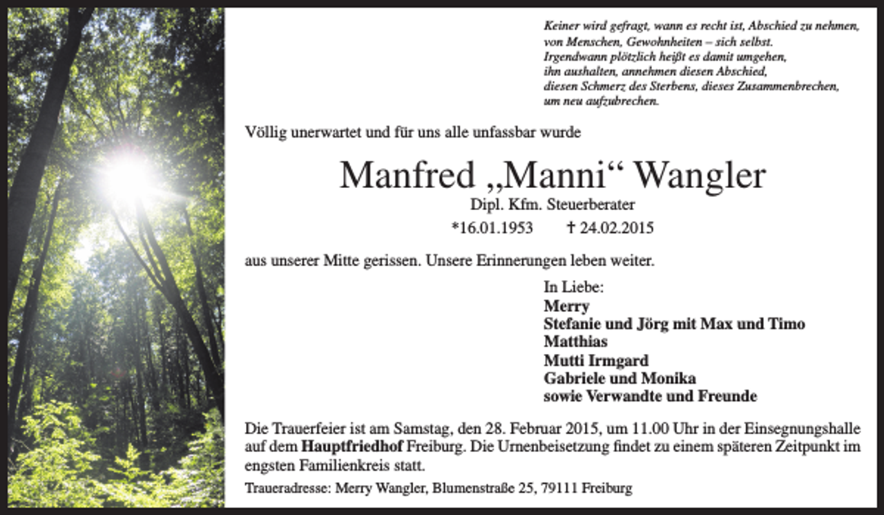 <p>Keiner wird gefragt, wann es recht ist, Abschied zu nehmen,<br />von Menschen, Gewohnheiten – sich selbst.<br />Irgendwann plötzlich heißt es damit umgehen,<br />ihn aushalten, annehmen diesen Abschied,<br />diesen Schmerz des Sterbens, dieses Zusammenbrechen,<br />um neu aufzubrechen.</p><p>Völlig unerwartet und für uns alle unfassbar wurde</p><p>Manfred „Manni“ Wangler<br />Dipl. Kfm. Steuerberater<br />*16.01.1953 † 24.02.2015</p><p>aus unserer Mitte gerissen. Unsere Erinnerungen leben weiter.<br />In Liebe:<br />Merry<br />Stefanie und Jörg mit Max und Timo<br />Matthias<br />Mutti Irmgard<br />Gabriele und Monika<br />sowie Verwandte und Freunde<br />Die Trauerfeier ist am Samstag, den 28. Februar 2015, um 11.00 Uhr in der Einsegnungshalle<br />auf dem Hauptfriedhof Freiburg. Die Urnenbeisetzung findet zu einem späteren Zeitpunkt im<br />engsten Familienkreis statt.<br />Traueradresse: Merry Wangler, Blumenstraße 25, 79111 Freiburg</p>