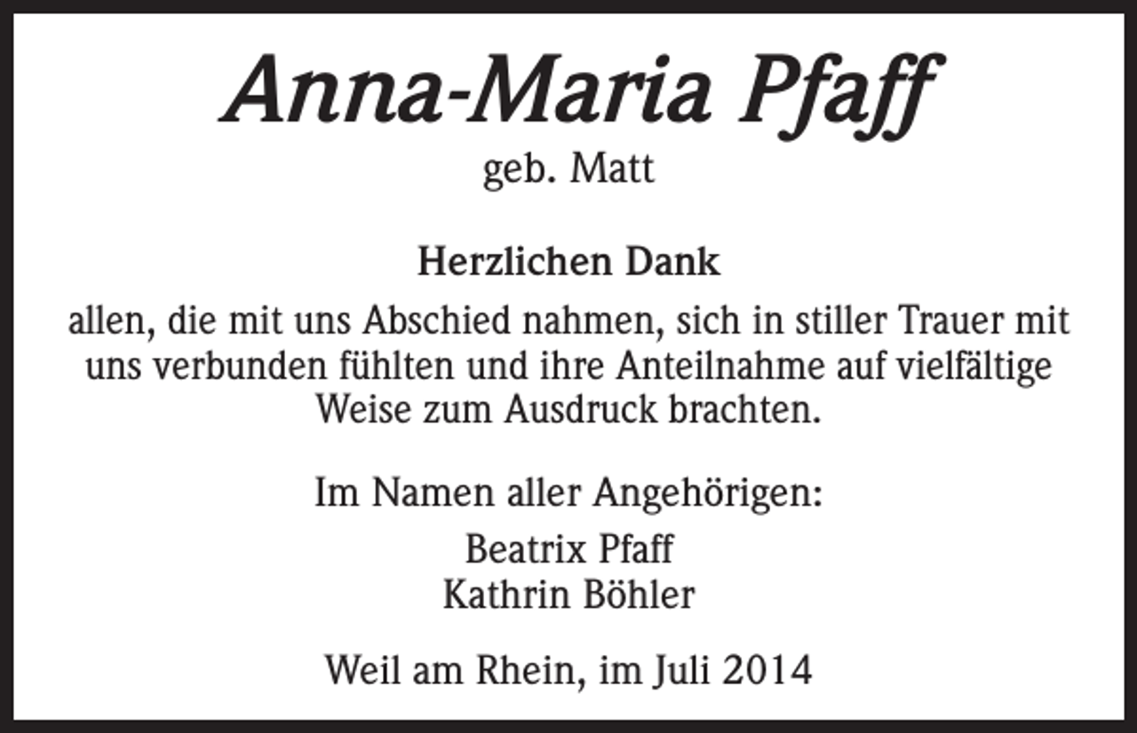 <p>Anna-Maria Pfaff<br />geb. Matt</p><p>Herzlichen Dank<br />allen, die mit uns Abschied nahmen, sich in stiller Trauer mit<br />uns verbunden fühlten und ihre Anteilnahme auf vielfältige<br />Weise zum Ausdruck brachten.<br />Im Namen aller Angehörigen:<br />Beatrix Pfaff<br />Kathrin Böhler<br />Weil am Rhein, im Juli 2014</p>