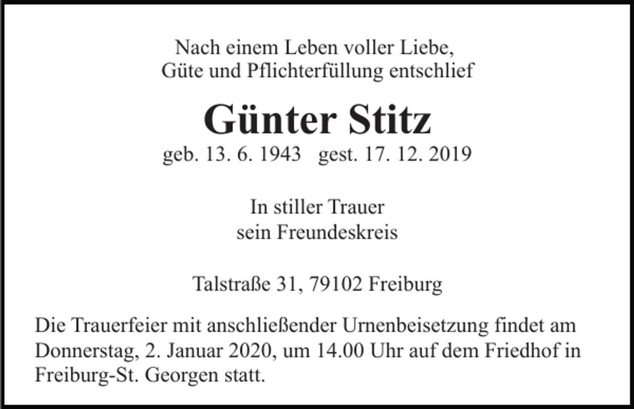 <p>Nach einem Leben voller Liebe,<br />Güte und Pflichterfüllung entschlief</p><p>Günter Stitz<br />geb. 13. 6. 1943 gest. 17. 12. 2019<br />In stiller Trauer<br />sein Freundeskreis<br />Talstraße 31, 79102 Freiburg<br />Die Trauerfeier mit anschließender Urnenbeisetzung findet am<br />Donnerstag, 2. Januar 2020, um 14.00 Uhr auf dem Friedhof in<br />Freiburg-St. Georgen statt.</p>