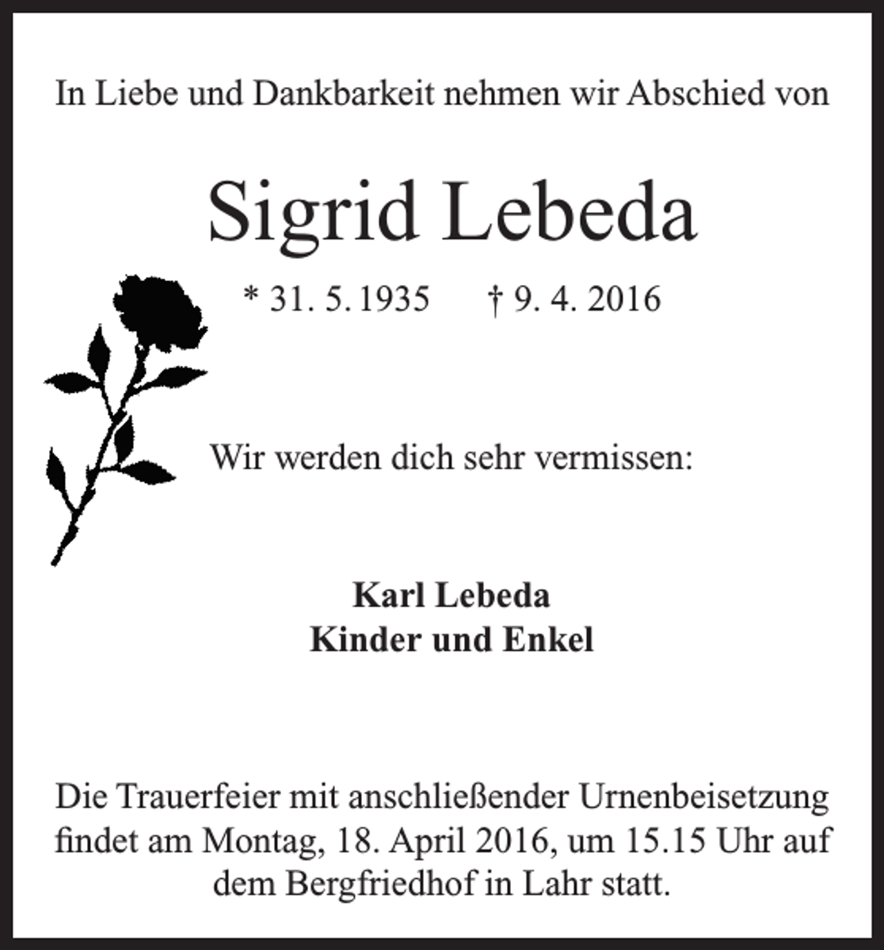 <p>In Liebe und Dankbarkeit nehmen wir Abschied von</p><p>Sigrid Lebeda<br />* 31. 5. 1935 † 9. 4. 2016</p><p>Wir werden dich sehr vermissen:</p><p>Karl Lebeda<br />Kinder und Enkel</p><p>Die Trauerfeier mit anschließender Urnenbeisetzung<br />findet am Montag, 18. April 2016, um 15.15 Uhr auf<br />dem Bergfriedhof in Lahr statt.</p>