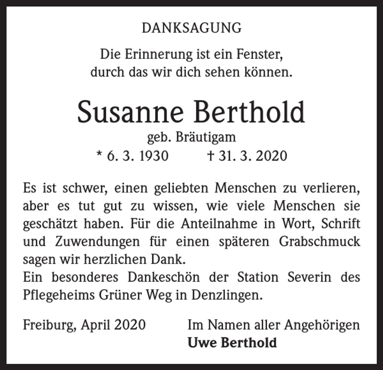 <p>DANKSAGUNG<br />Die Erinnerung ist ein Fenster,<br />durch das wir dich sehen können.</p><p>Susanne Berthold<br />geb. Bräutigam<br />* 6. 3. 1930<br />† 31. 3. 2020</p><p>Es ist schwer, einen geliebten Menschen zu verlieren,<br />aber es tut gut zu wissen, wie viele Menschen sie<br />geschätzt haben. Für die Anteilnahme in Wort, Schrift<br />und Zuwendungen für einen späteren Grabschmuck<br />sagen wir herzlichen Dank.<br />Ein besonderes Dankeschön der Station Severin des<br />Pflegeheims Grüner Weg in Denzlingen.<br />Freiburg, April 2020</p><p>Im Namen aller Angehörigen<br />Uwe Berthold</p>
