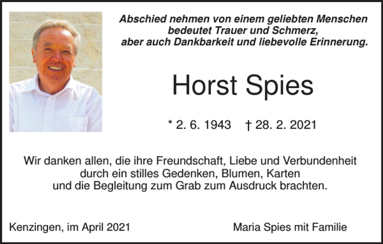 <p>Abschied nehmen von einem geliebten Menschen<br />bedeutet Trauer und Schmerz,<br />aber auch Dankbarkeit und liebevolle Erinnerung.</p><p>Horst Spies<br />* 2. 6. 1943</p><p>† 28. 2. 2021</p><p>Wir danken allen, die ihre Freundschaft, Liebe und Verbundenheit<br />durch ein stilles Gedenken, Blumen, Karten<br />und die Begleitung zum Grab zum Ausdruck brachten.</p><p>Kenzingen, im April 2021</p><p>Maria Spies mit Familie</p>