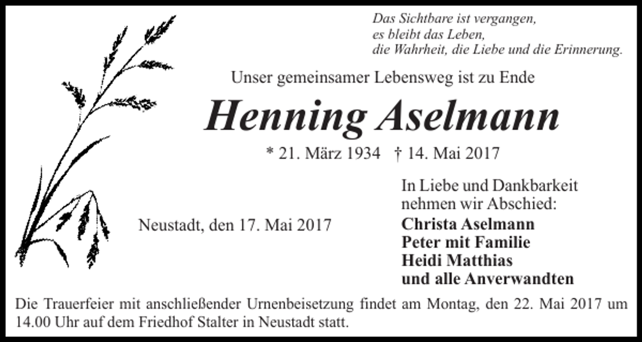 <p>Das Sichtbare ist vergangen,<br />es bleibt das Leben,<br />die Wahrheit, die Liebe und die Erinnerung.</p><p>Unser gemeinsamer Lebensweg ist zu Ende</p><p>Henning Aselmann<br />* 21. März 1934 † 14. Mai 2017</p><p>Neustadt, den 17. Mai 2017</p><p>In Liebe und Dankbarkeit<br />nehmen wir Abschied:<br />Christa Aselmann<br />Peter mit Familie<br />Heidi Matthias<br />und alle Anverwandten</p><p>Die Trauerfeier mit anschließender Urnenbeisetzung findet am Montag, den 22. Mai 2017 um<br />14.00 Uhr auf dem Friedhof Stalter in Neustadt statt.</p>
