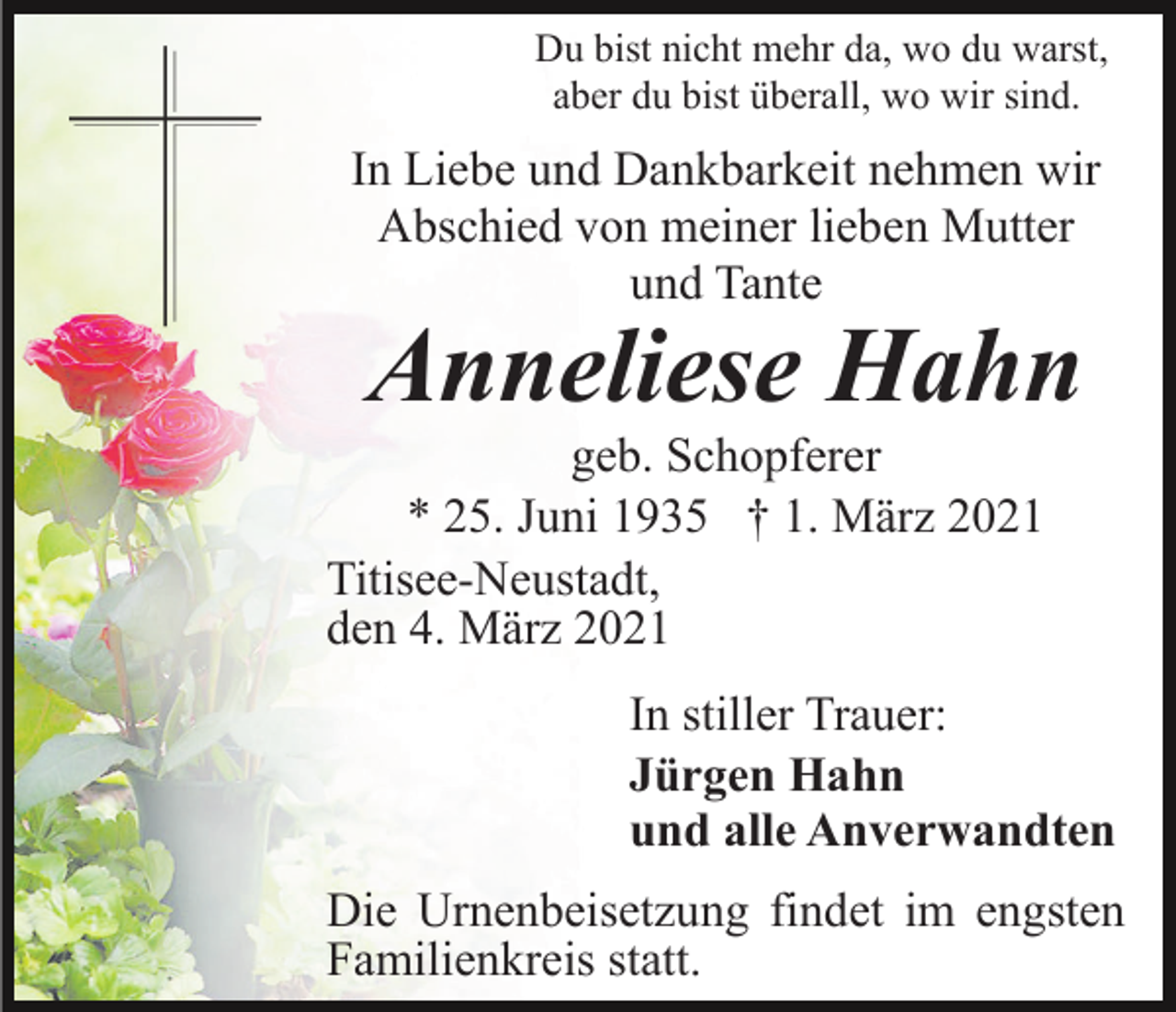 <p>Du bist nicht mehr da, wo du warst,<br />aber du bist überall, wo wir sind.</p><p>In Liebe und Dankbarkeit nehmen wir<br />Abschied von meiner lieben Mutter<br />und Tante</p><p>Anneliese Hahn</p><p>geb. Schopferer<br />* 25. Juni 1935 † 1. März 2021<br />Titisee-Neustadt,<br />den 4. März 2021<br />In stiller Trauer:<br />Jürgen Hahn<br />und alle Anverwandten<br />Die Urnenbeisetzung findet im engsten<br />Familienkreis statt.</p>
