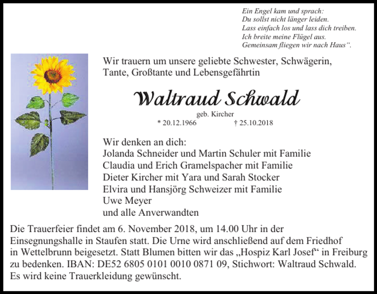 <p>Ein Engel kam und sprach:<br />Du sollst nicht länger leiden.<br />Lass einfach los und lass dich treiben.<br />Ich breite meine Flügel aus.<br />Gemeinsam fliegen wir nach Haus“.</p><p>Wir trauern um unsere geliebte Schwester, Schwägerin,<br />Tante, Großtante und Lebensgefährtin</p><p>geb. Kircher<br />* 20.12.1966<br />† 25.10.2018</p><p>Wir denken an dich:<br />Jolanda Schneider und Martin Schuler mit Familie<br />Claudia und Erich Gramelspacher mit Familie<br />Dieter Kircher mit Yara und Sarah Stocker<br />Elvira und Hansjörg Schweizer mit Familie<br />Uwe Meyer<br />und alle Anverwandten<br />Die Trauerfeier findet am 6. November 2018, um 14.00 Uhr in der<br />Einsegnungshalle in Staufen statt. Die Urne wird anschließend auf dem Friedhof<br />in Wettelbrunn beigesetzt. Statt Blumen bitten wir das „Hospiz Karl Josef“ in Freiburg<br />zu bedenken. IBAN: DE52 6805 0101 001871 09, Stichwort: Waltraud Schwald.<br />Es wird keine Trauerkleidung gewünscht.</p>