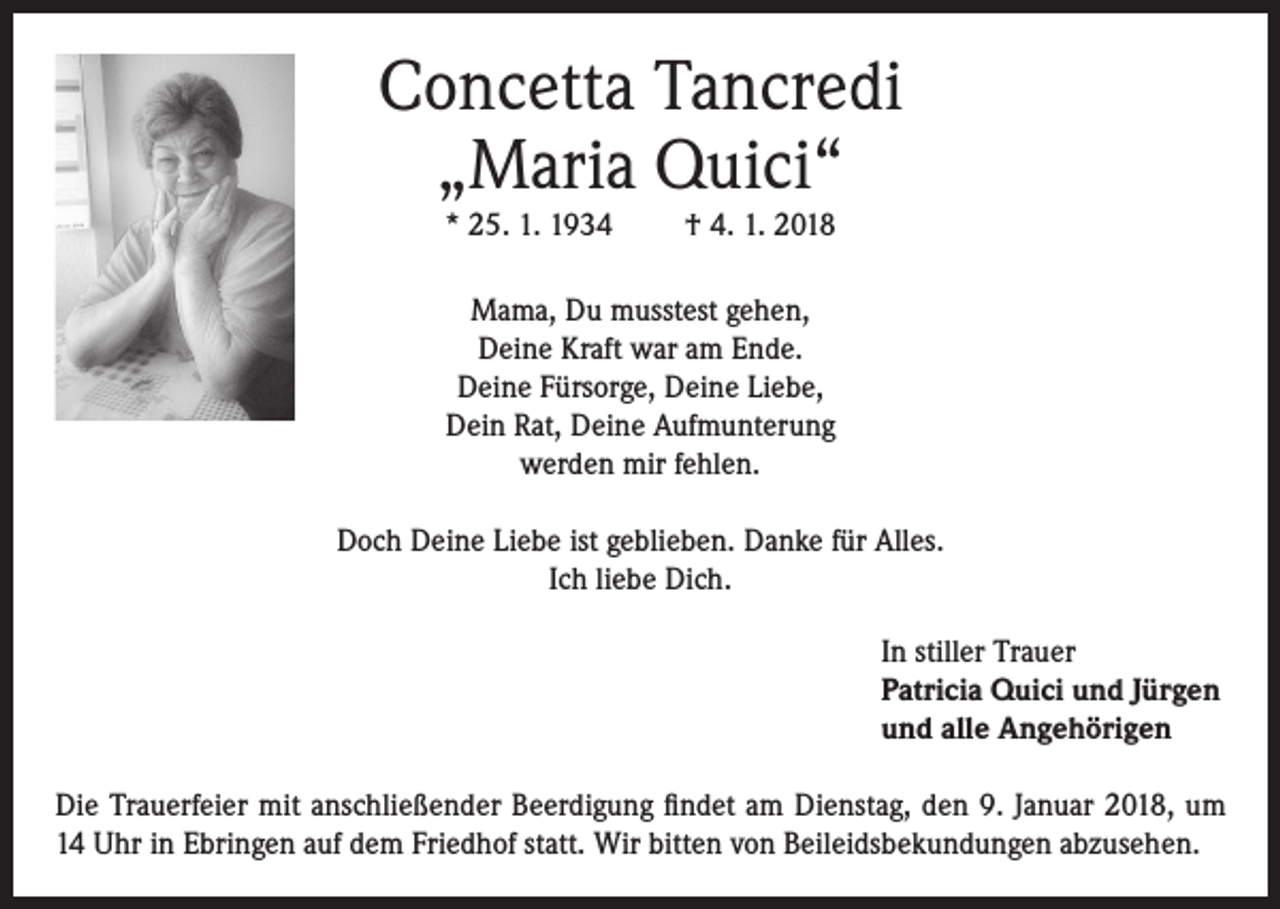 <p>Concetta Tancredi<br />„Maria Quici“<br />* 25. 1. 1934</p><p>† 4. 1. 2018</p><p>Mama, Du musstest gehen,<br />Deine Kraft war am Ende.<br />Deine Fürsorge, Deine Liebe,<br />Dein Rat, Deine Aufmunterung<br />werden mir fehlen.<br />Doch Deine Liebe ist geblieben. Danke für Alles.<br />Ich liebe Dich.<br />In stiller Trauer<br />Patricia Quici und Jürgen<br />und alle Angehörigen<br />Die Trauerfeier mit anschließender Beerdigung findet am Dienstag, den 9. Januar 2018, um<br />14 Uhr in Ebringen auf dem Friedhof statt. Wir bitten von Beileidsbekundungen abzusehen.</p>