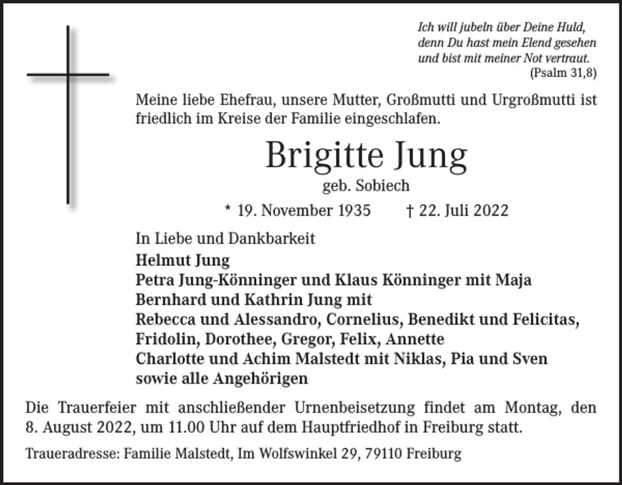<p>Ich will jubeln über Deine Huld,<br />denn Du hast mein Elend gesehen<br />und bist mit meiner Not vertraut.</p><p>(Psalm 31,8)</p><p>Meine liebe Ehefrau, unsere Mutter, Großmutti und Urgroßmutti ist<br />friedlich im Kreise der Familie eingeschlafen.</p><p>Brigitte Jung</p><p>geb. Sobiech<br />* 19. November 1935 † 22. Juli 2022<br />In Liebe und Dankbarkeit<br />Helmut Jung<br />Petra Jung-Könninger und Klaus Könninger mit Maja<br />Bernhard und Kathrin Jung mit<br />Rebecca und Alessandro, Cornelius, Benedikt und Felicitas,<br />Fridolin, Dorothee, Gregor, Felix, Annette<br />Charlotte und Achim Malstedt mit Niklas, Pia und Sven<br />sowie alle Angehörigen<br />Die Trauerfeier mit anschließender Urnenbeisetzung findet am Montag, den<br />8. August 2022, um 11.00 Uhr auf dem Hauptfriedhof in Freiburg statt.<br />Traueradresse: Familie Malstedt, Im Wolfswinkel 29, 79110 Freiburg</p>