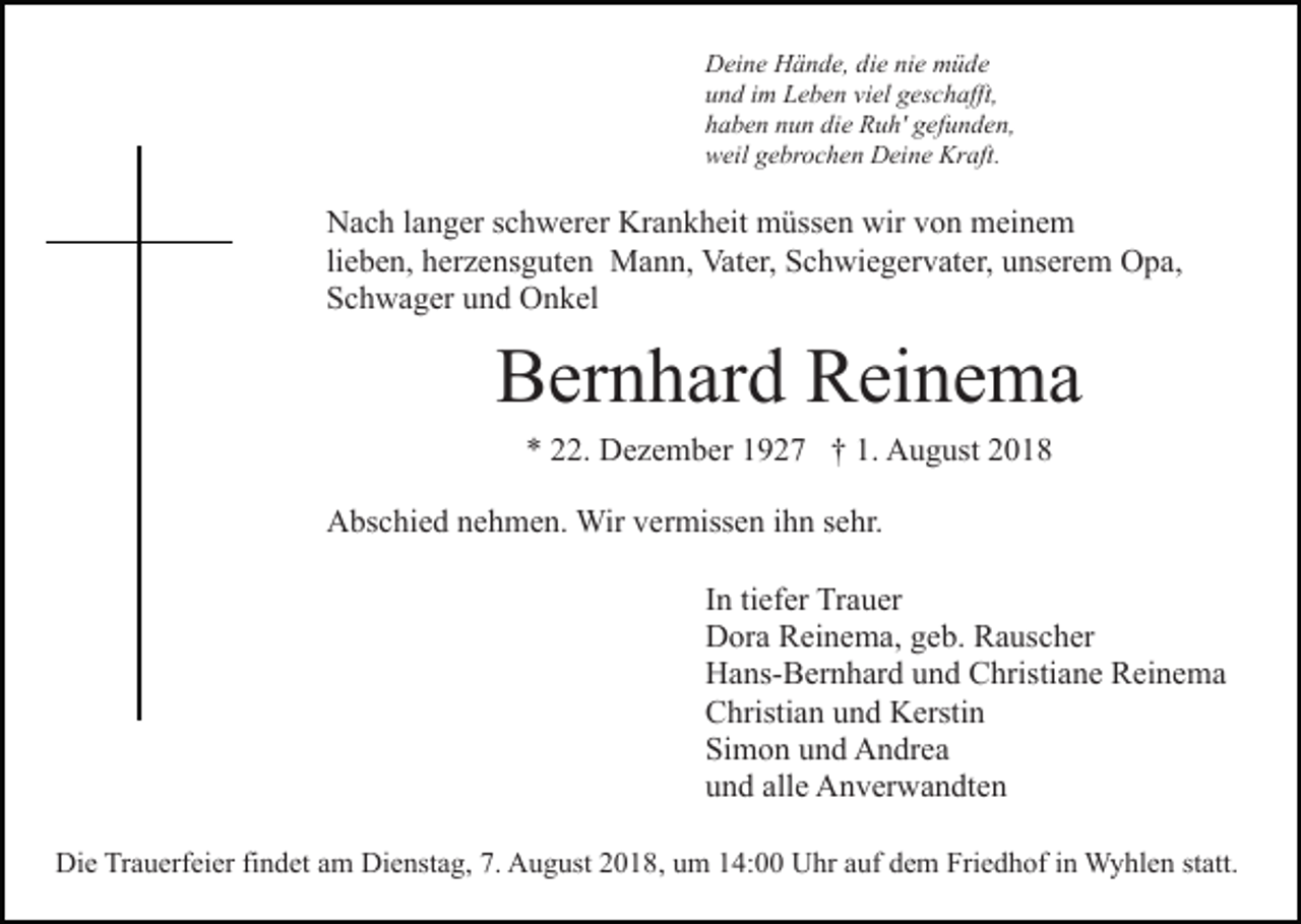 <p>Deine Hände, die nie müde<br />und im Leben viel geschafft,<br />haben nun die Ruh' gefunden,<br />weil gebrochen Deine Kraft.</p><p>Nach langer schwerer Krankheit müssen wir von meinem<br />lieben, herzensguten Mann, Vater, Schwiegervater, unserem Opa,<br />Schwager und Onkel</p><p>Bernhard Reinema<br />* 22. Dezember 1927 † 1. August 2018<br />Abschied nehmen. Wir vermissen ihn sehr.<br />In tiefer Trauer<br />Dora Reinema, geb. Rauscher<br />Hans-Bernhard und Christiane Reinema<br />Christian und Kerstin<br />Simon und Andrea<br />und alle Anverwandten<br />Die Trauerfeier findet am Dienstag, 7. August 2018, um 14:00 Uhr auf dem Friedhof in Wyhlen statt.</p>