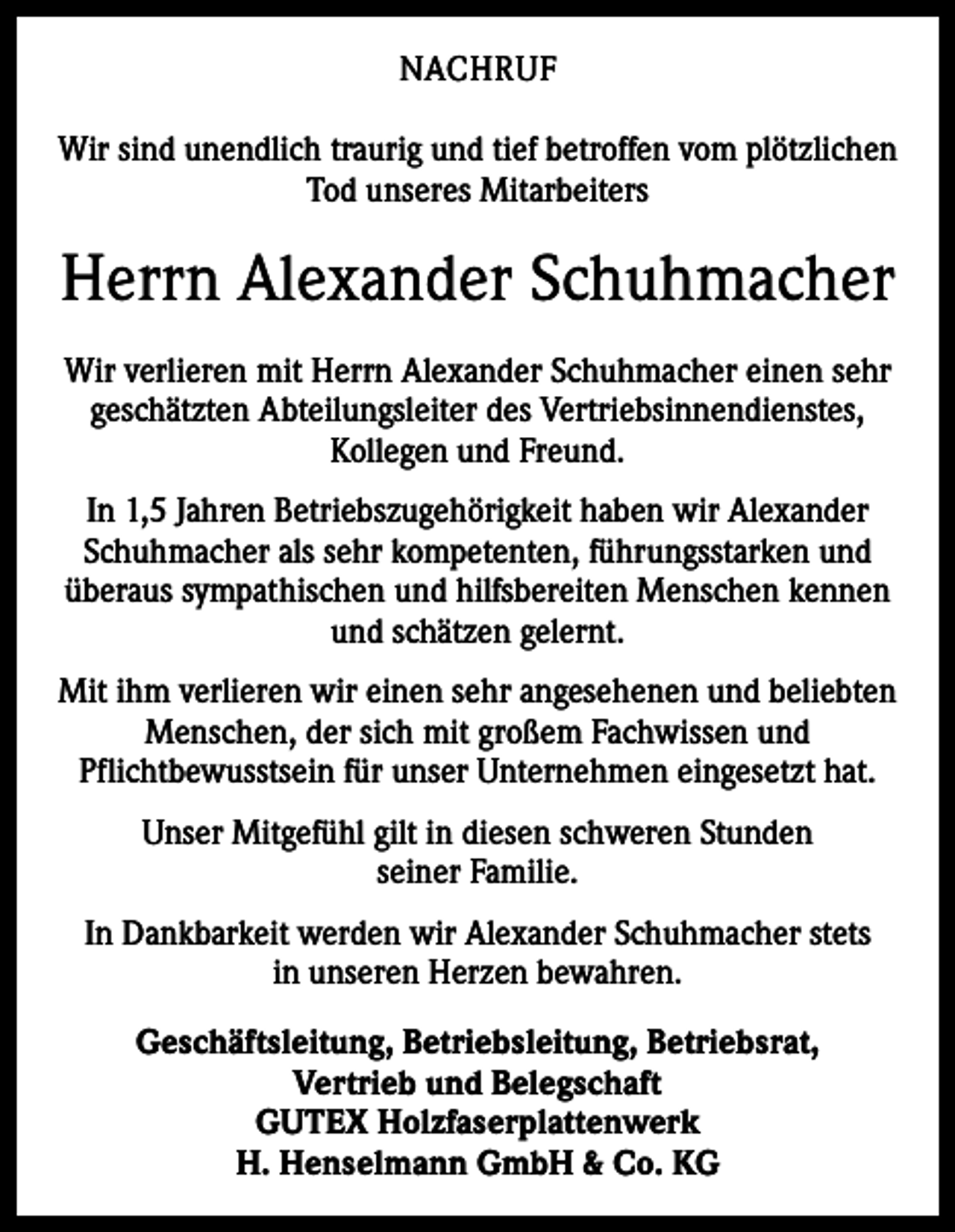 <p>NACHRUF<br />Wir sind unendlich traurig und tief betroffen vom plötzlichen<br />Tod unseres Mitarbeiters</p><p>Herrn Alexander Schuhmacher<br />Wir verlieren mit Herrn Alexander Schuhmacher einen sehr<br />geschätzten Abteilungsleiter des Vertriebsinnendienstes,<br />Kollegen und Freund.<br />In 1,5 Jahren Betriebszugehörigkeit haben wir Alexander<br />Schuhmacher als sehr kompetenten, führungsstarken und<br />überaus sympathischen und hilfsbereiten Menschen kennen<br />und schätzen gelernt.<br />Mit ihm verlieren wir einen sehr angesehenen und beliebten<br />Menschen, der sich mit großem Fachwissen und<br />­Pflichtbewusstsein für unser Unternehmen eingesetzt hat.<br />Unser Mitgefühl gilt in diesen schweren Stunden<br />seiner Familie.<br />In Dankbarkeit werden wir Alexander Schuhmacher stets<br />in unseren Herzen bewahren.<br />Geschäftsleitung, Betriebsleitung, Betriebsrat,<br />Vertrieb und Belegschaft<br />GUTEX Holzfaserplattenwerk<br />H. Henselmann GmbH &amp; Co. KG</p>