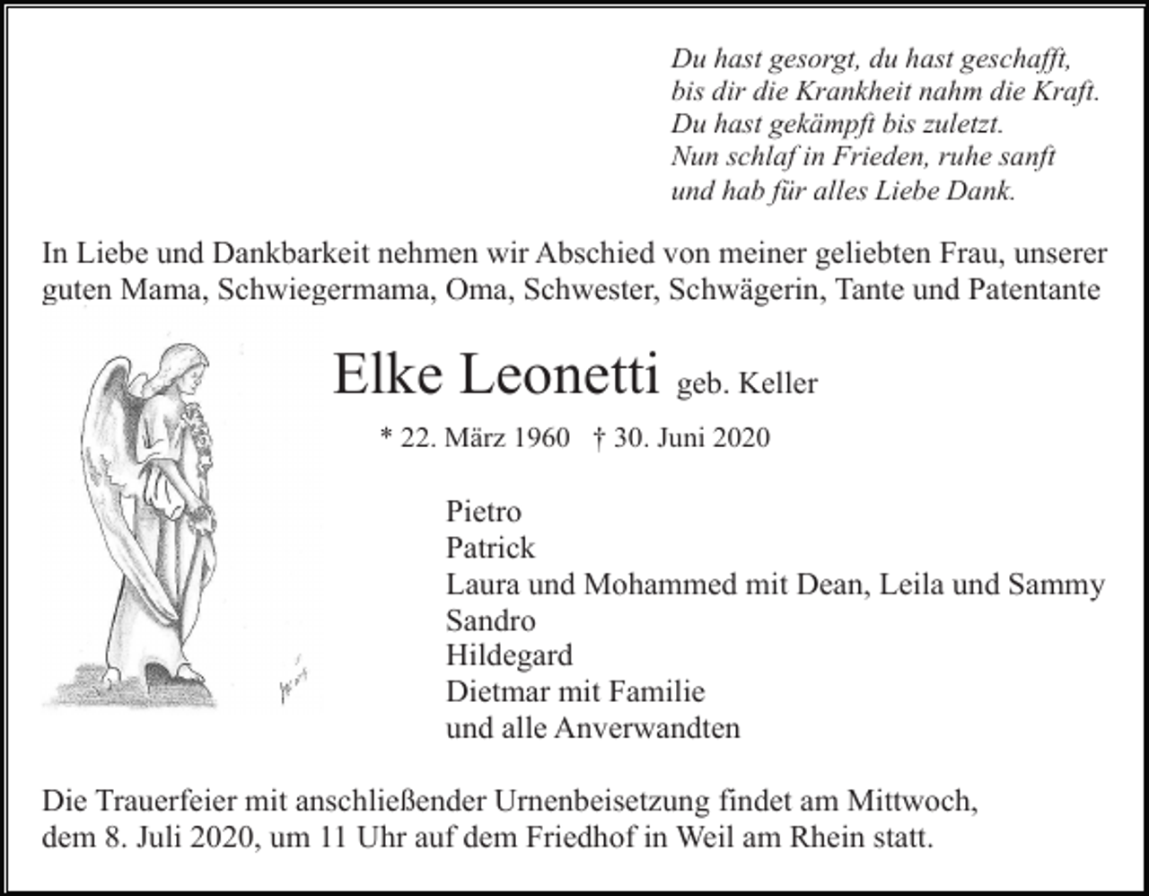 <p>Du hast gesorgt, du hast geschafft,<br />bis dir die Krankheit nahm die Kraft.<br />Du hast gekämpft bis zuletzt.<br />Nun schlaf in Frieden, ruhe sanft<br />und hab für alles Liebe Dank.</p><p>In Liebe und Dankbarkeit nehmen wir Abschied von meiner geliebten Frau, unserer<br />guten Mama, Schwiegermama, Oma, Schwester, Schwägerin, Tante und Patentante</p><p>Elke Leonetti geb. Keller<br />* 22. März 1960 † 30. Juni 2020</p><p>Pietro<br />Patrick<br />Laura und Mohammed mit Dean, Leila und Sammy<br />Sandro<br />Hildegard<br />Dietmar mit Familie<br />und alle Anverwandten<br />Die Trauerfeier mit anschließender Urnenbeisetzung findet am Mittwoch,<br />dem 8. Juli 2020, um 11 Uhr auf dem Friedhof in Weil am Rhein statt.</p>
