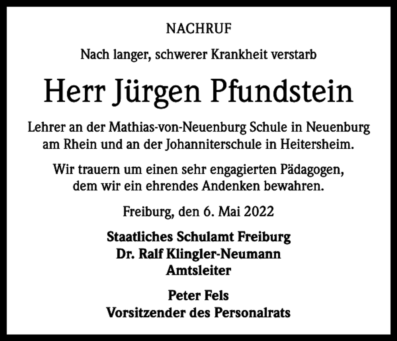 <p>NACHRUF<br />Nach langer, schwerer Krankheit verstarb</p><p>Herr Jürgen Pfundstein<br />Lehrer an der Mathias-von-Neuenburg Schule in Neuenburg<br />am Rhein und an der Johanniterschule in Heitersheim.<br />Wir trauern um einen sehr engagierten Pädagogen,<br />dem wir ein ehrendes Andenken bewahren.<br />Freiburg, den 6. Mai 2022<br />Staatliches Schulamt Freiburg<br />Dr. Ralf Klingler-Neumann<br />Amtsleiter<br />Peter Fels<br />Vorsitzender des Personalrats</p>