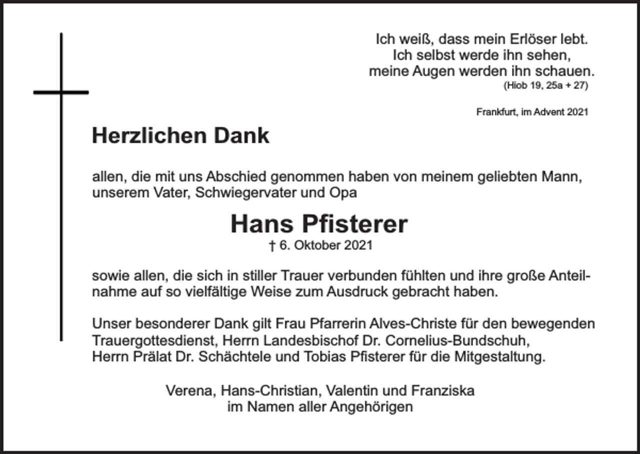 <p>Ich weiß, dass mein Erlöser lebt.<br />Ich selbst werde ihn sehen,<br />meine Augen werden ihn schauen.<br />(Hiob 19, 25a + 27)</p><p>Frankfurt, im Advent 2021</p><p>Herzlichen Dank<br />allen, die mit uns Abschied genommen haben von meinem geliebten Mann,<br />unserem Vater, Schwiegervater und Opa</p><p>Hans Pﬁsterer<br />† 6. Oktober 2021</p><p>sowie allen, die sich in stiller Trauer verbunden fühlten und ihre große Anteilnahme auf so vielfältige Weise zum Ausdruck gebracht haben.<br />Unser besonderer Dank gilt Frau Pfarrerin Alves-Christe für den bewegenden<br />Trauergottesdienst, Herrn Landesbischof Dr. Cornelius-Bundschuh,<br />Herrn Prälat Dr. Schächtele und Tobias Pﬁsterer für die Mitgestaltung.<br />Verena, Hans-Christian, Valentin und Franziska<br />im Namen aller Angehörigen</p>