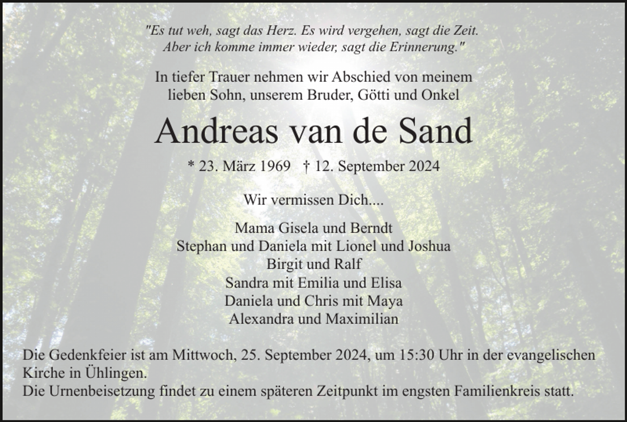 <p>"Es tut weh, sagt das Herz. Es wird vergehen, sagt die Zeit.<br />Aber ich komme immer wieder, sagt die Erinnerung."</p><p>In tiefer Trauer nehmen wir Abschied von meinem<br />lieben Sohn, unserem Bruder, Götti und Onkel</p><p>Andreas van de Sand<br />* 23. März 1969 † 12. September 2024<br />Wir vermissen Dich....<br />Mama Gisela und Berndt<br />Stephan und Daniela mit Lionel und Joshua<br />Birgit und Ralf<br />Sandra mit Emilia und Elisa<br />Daniela und Chris mit Maya<br />Alexandra und Maximilian<br />Die Gedenkfeier ist am Mittwoch, 25. September 2024, um 15:30 Uhr in der evangelischen<br />Kirche in Ühlingen.<br />Die Urnenbeisetzung findet zu einem späteren Zeitpunkt im engsten Familienkreis statt.</p>