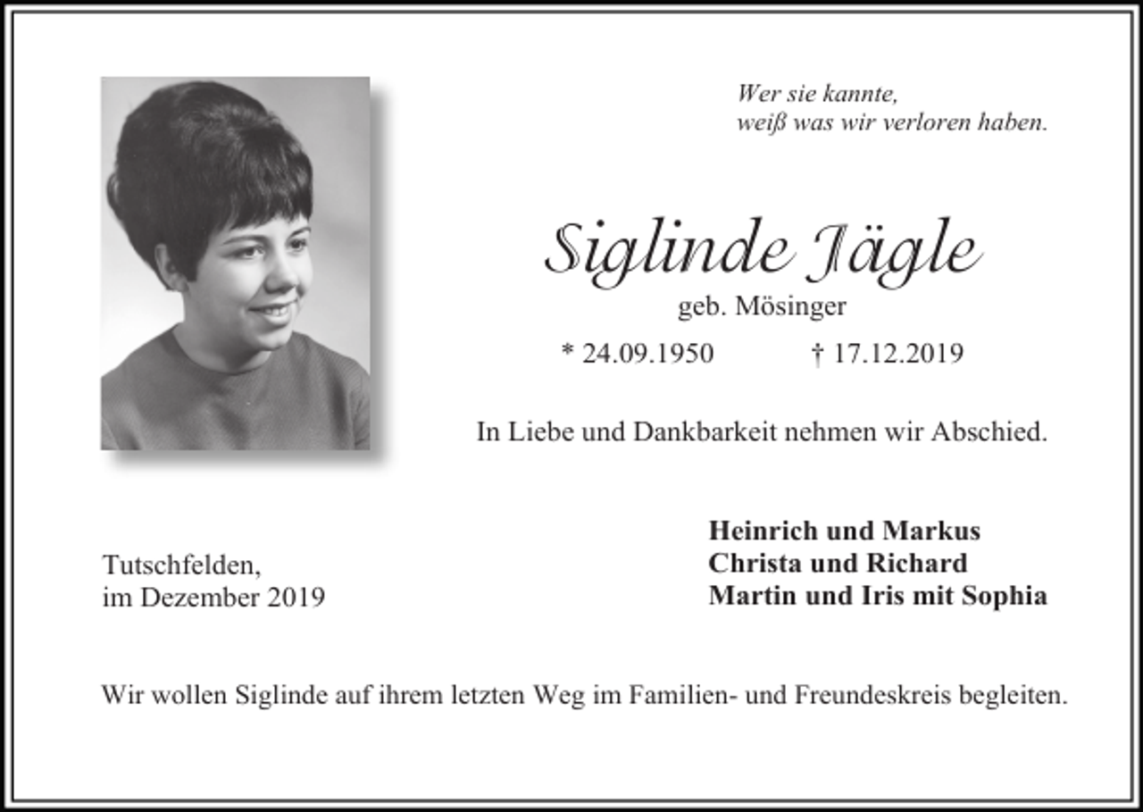 <p>Wer sie kannte,<br />weiß was wir verloren haben.</p><p>Siglinde Jägle<br />geb. Mösinger<br />* 24.09.1950</p><p>† 17.12.2019</p><p>In Liebe und Dankbarkeit nehmen wir Abschied.</p><p>Tutschfelden,<br />im Dezember 2019</p><p>Heinrich und Markus<br />Christa und Richard<br />Martin und Iris mit Sophia</p><p>Wir wollen Siglinde auf ihrem letzten Weg im Familien- und Freundeskreis begleiten.</p>