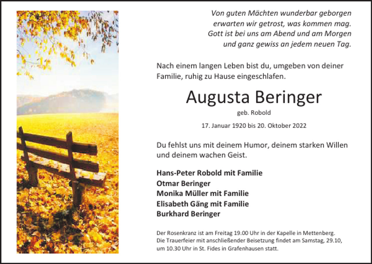 <p>Von guten<br />wunderbar<br />geborgen<br />VonMächten<br />guten Mächten<br />wunderbar<br />geborgen<br />erwartenerwarten<br />wir getrost,<br />was<br />kommen<br />mag. mag.<br />wir getrost, was kommen<br />Gott ist bei<br />am und<br />Morgen<br />Gottuns<br />ist am<br />bei Abend<br />uns amund<br />Abend<br />am Morgen<br />und ganzund<br />gewiss<br />an<br />jedem<br />neuen<br />ganz gewiss an jedemTag.<br />neuen Tag.<br />Nach einem<br />du, umgeben<br />von deiner<br />Nachlangen<br />einemLeben<br />langenbist<br />Leben<br />bist du, umgeben<br />von deiner<br />Familie, Familie,<br />ruhig zu ruhig<br />Hausezueingeschlafen.<br />Hause eingeschlafen.</p><p>Augusta<br />Beringer<br />Augusta<br />Beringer<br />geb. Robold<br />geb. Robold<br />17. Januar17.<br />1920<br />bis<br />20.<br />Oktober<br />Januar 1920<br />bis 20.2022<br />Oktober 2022</p><p>Du fehlstDu<br />uns<br />mit deinem<br />Humor, Humor,<br />deinem deinem<br />starken Willen<br />fehlst<br />uns mit deinem<br />starken Willen<br />und deinem<br />wachen<br />Geist.<br />und deinem wachen Geist.<br />Hans-Peter<br />Robold mit<br />Familie<br />Hans-Peter<br />Robold<br />mit Familie<br />Otmar Beringer<br />Otmar Beringer<br />Monika Monika<br />Müller mit<br />Familie<br />Müller<br />mit Familie<br />Elisabeth<br />Gäng<br />mit<br />Familie<br />Elisabeth Gäng<br />mit Familie<br />Burkhard<br />BeringerBeringer<br />Burkhard<br />Der Rosenkranz ist am Freitag 19.00 Uhr in der Kapelle in Mettenberg.<br />Der Rosenkranz ist am Freitag 19.00 Uhr in der Kapelle in Mettenberg.<br />Die Trauerfeier mit anschließender Beisetzung findet am Samstag, 29.10,<br />Die Trauerfeier mit anschließender Beisetzung findet am Samstag, 29.10,<br />um 10.30 Uhr in St. Fides in Grafenhausen statt.<br />um 10.30 Uhr in St. Fides in Grafenhausen statt.</p>