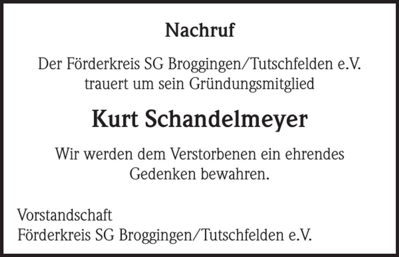 <p>Nachruf<br />Der Förderkreis SG Broggingen/Tutschfelden e.V.<br />trauert um sein Gründungsmitglied</p><p>Kurt Schandelmeyer<br />Wir werden dem Verstorbenen ein ehrendes<br />Gedenken bewahren.<br />Vorstandschaft<br />Förderkreis SG Broggingen/Tutschfelden e.V.</p>