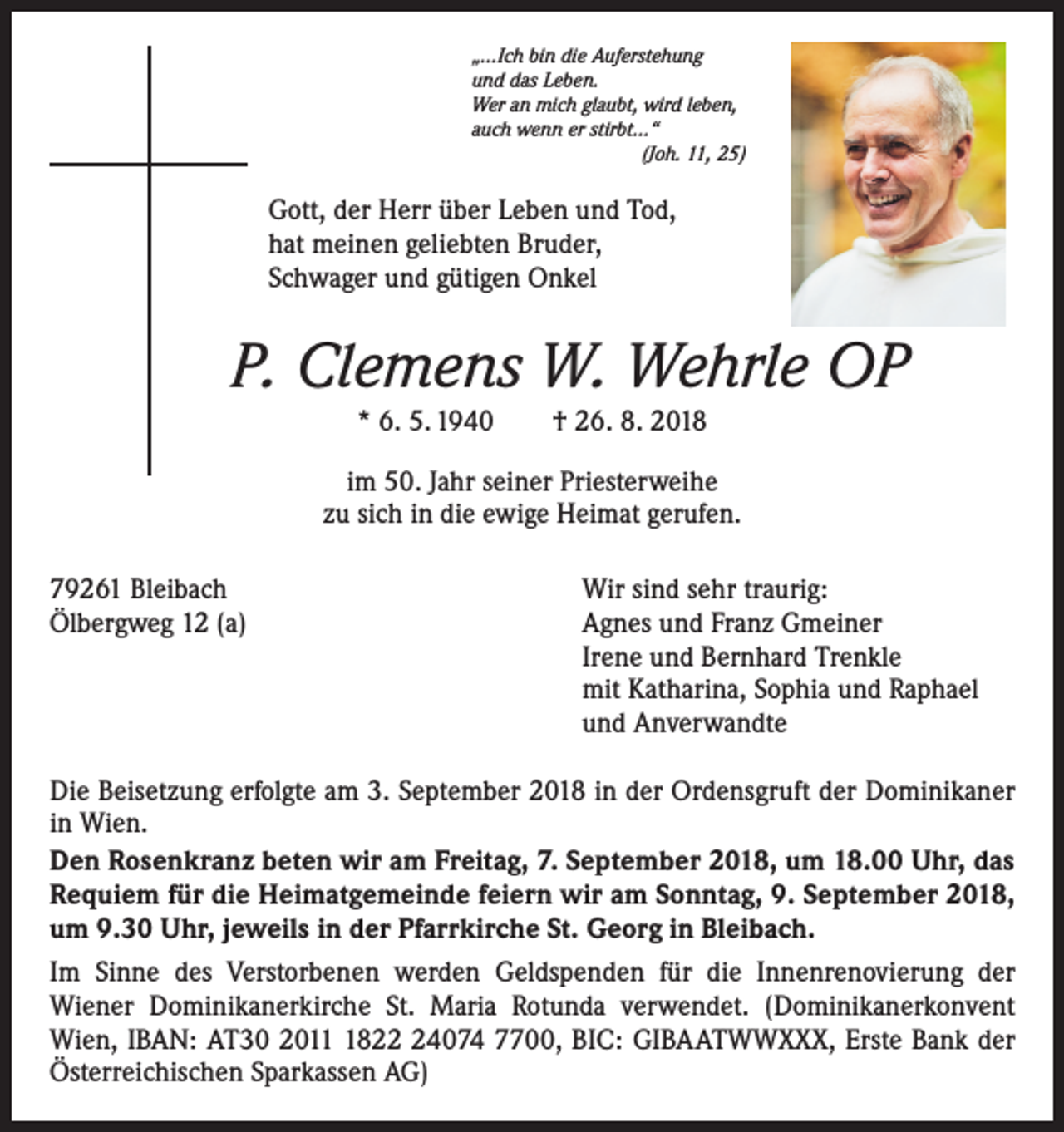 <p>„…Ich bin die Auferstehung<br />und das Leben.<br />Wer an mich glaubt, wird leben,<br />auch wenn er stirbt…“<br />(Joh. 11, 25)</p><p>Gott, der Herr über Leben und Tod,<br />hat meinen geliebten Bruder,<br />Schwager und gütigen Onkel</p><p>P. Clemens W. Wehrle OP<br />* 6. 5. 1940 † 26. 8. 2018<br />im 50. Jahr seiner Priesterweihe<br />zu sich in die ewige Heimat gerufen.<br />79261 Bleibach<br />Ölbergweg 12 (a)</p><p>Wir sind sehr traurig:<br />Agnes und Franz Gmeiner<br />Irene und Bernhard Trenkle<br />mit Katharina, Sophia und Raphael<br />und Anverwandte</p><p>Die Beisetzung erfolgte am 3. September 2018 in der Ordensgruft der Dominikaner<br />in Wien.<br />Den Rosenkranz beten wir am Freitag, 7. September 2018, um 18.00 Uhr, das<br />Requiem für die Heimatgemeinde feiern wir am Sonntag, 9. September 2018,<br />um 9.30 Uhr, jeweils in der Pfarrkirche St. Georg in Bleibach.<br />Im Sinne des Verstorbenen werden Geldspenden für die Innenrenovierung der<br />­Wiener Dominikanerkirche St. Maria Rotunda verwendet. (Dominikanerkonvent<br />Wien, IBAN: AT30 201824074 7700, BIC: GIBAATWWXXX, Erste Bank der<br />Österreichischen Sparkassen AG)</p>