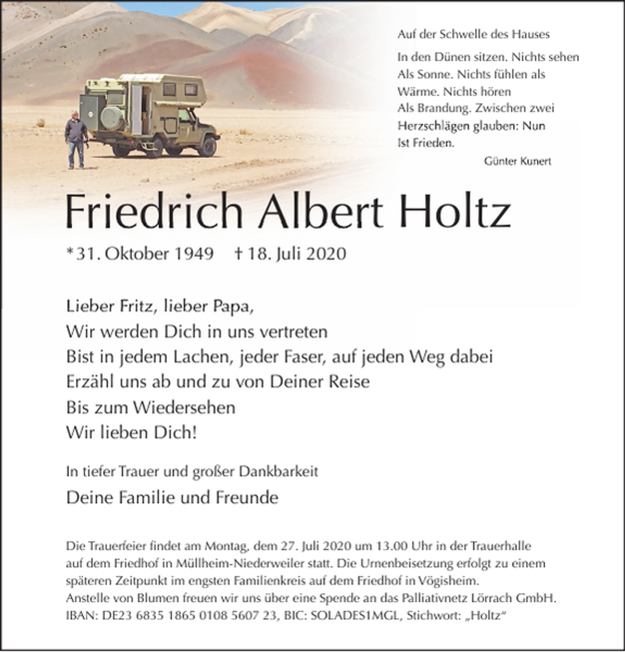 <p>Auf der Schwelle des Hauses<br />In den Dünen sitzen. Nichts sehen<br />Als Sonne. Nichts fühlen als<br />Wärme. Nichts hören<br />Als Brandung. Zwischen zwei<br />hlägen glauben: Nun<br />Herzschlägen<br />Herzs<br />Ist Frieden.<br />Günter Kunert</p><p>Friedrich Albert Holtz<br />* 31. Oktober 1949</p><p>† 18. Juli 2020</p><p>Lieber Fritz, lieber Papa,<br />P<br />Wir werden Dich in uns vertreten<br />Bist in jedem Lachen, jeder Faser, auf jeden Weg dabei<br />Erzähl uns ab und zu von Deiner Reise<br />Bis zum Wiedersehen<br />Wir lieben Dich!<br />In tiefer Trauer und großer Dankbarkeit</p><p>Deine Familie und Freunde<br />Die Trauerfeier findet am Montag, dem 27. Juli 2020 um 13.00 Uhr in der Trauerhalle<br />auf dem Friedhof in Müllheim-Niederweiler statt. Die Urnenbeisetzung erfolgt zu einem<br />späteren Zeitpunkt im engsten Familienkreis auf dem Friedhof in Vögisheim.<br />Anstelle von Blumen freuen wir uns über eine Spende an das Palliativnetz Lörrach GmbH.<br />IBAN: DE23 6835 1865 0108 5607 23, BIC: SOLADES1MGL, Stichwort: „Holtz“</p>