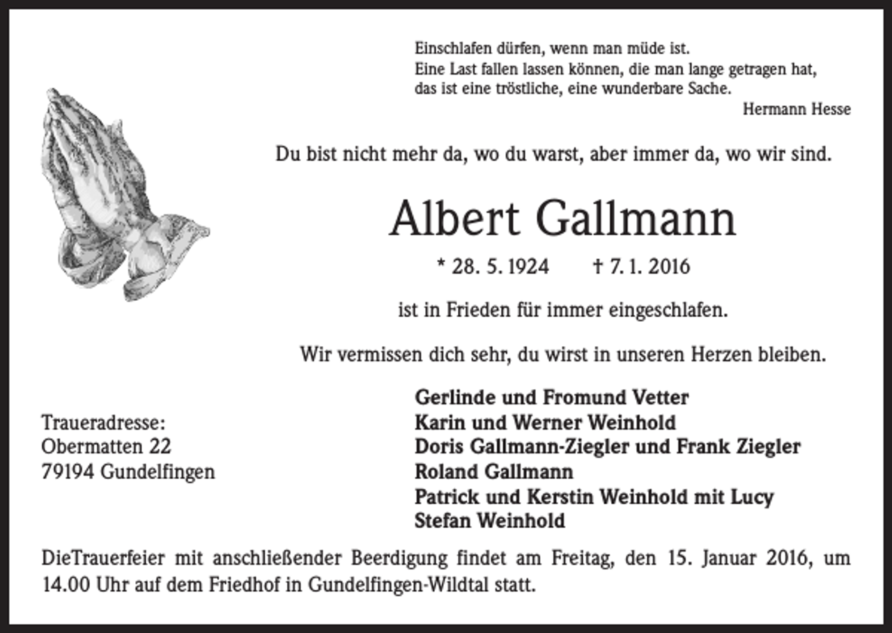 <p>Einschlafen dürfen, wenn man müde ist.<br />Eine Last fallen lassen können, die man lange getragen hat,<br />das ist eine tröstliche, eine wunderbare Sache.</p><p>Hermann Hesse</p><p>Du bist nicht mehr da, wo du warst, aber immer da, wo wir sind.</p><p>Albert Gallmann<br />* 28. 5. 1924 † 7. 1. 2016<br />ist in Frieden für immer eingeschlafen.<br />Wir vermissen dich sehr, du wirst in unseren Herzen bleiben.</p><p>Gerlinde und Fromund Vetter<br />Traueradresse:<br />Karin und Werner Weinhold<br />Obermatten 22<br />Doris Gallmann-Ziegler und Frank Ziegler<br />79194 Gundelfingen Roland Gallmann<br />Patrick und Kerstin Weinhold mit Lucy<br />Stefan Weinhold<br />DieTrauerfeier mit anschließender Beerdigung findet am Freitag, den 15. Januar 2016, um<br />14.00 Uhr auf dem Friedhof in Gundelfingen-Wildtal statt.</p>