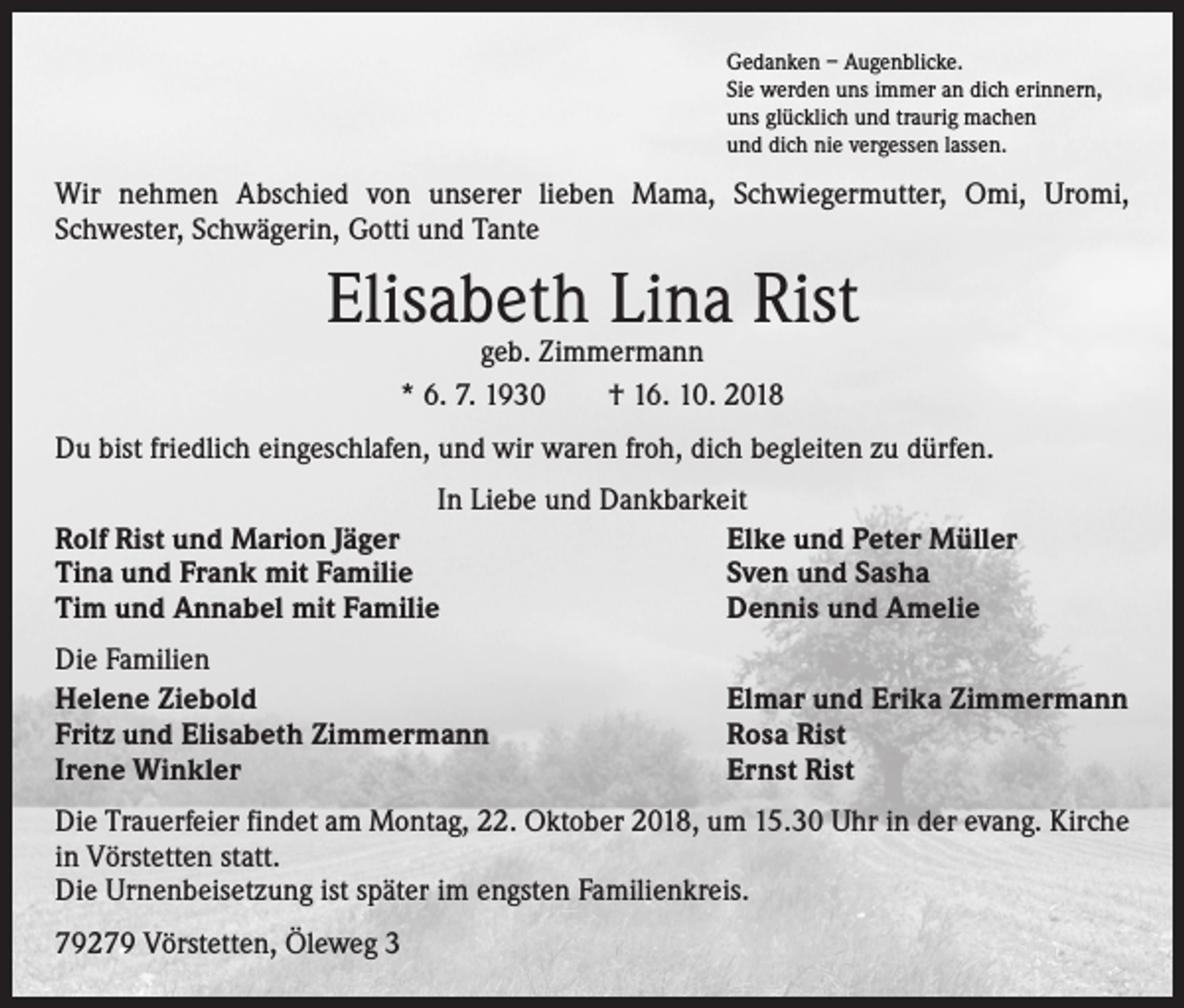 <p>Gedanken – Augenblicke.<br />Sie werden uns immer an dich erinnern,<br />uns glücklich und traurig machen<br />und dich nie vergessen lassen.</p><p>Wir nehmen Abschied von unserer lieben Mama, Schwiegermutter, Omi, Uromi,<br />Schwester, Schwägerin, Gotti und Tante</p><p>Elisabeth Lina Rist<br />geb. Zimmermann<br />* 6. 7. 1930 † 16. 10. 2018</p><p>Du bist friedlich eingeschlafen, und wir waren froh, dich begleiten zu dürfen.<br />In Liebe und Dankbarkeit<br />Rolf Rist und Marion Jäger<br />Elke und Peter Müller<br />Tina und Frank mit Familie<br />Sven und Sasha<br />Tim und Annabel mit Familie<br />Dennis und Amelie<br />Die Familien<br />Helene Ziebold<br />Fritz und Elisabeth Zimmermann<br />Irene Winkler</p><p>Elmar und Erika Zimmermann<br />Rosa Rist<br />Ernst Rist</p><p>Die Trauerfeier findet am Montag, 22. Oktober 2018, um 15.30 Uhr in der evang. Kirche<br />in Vörstetten statt.<br />Die Urnenbeisetzung ist später im engsten Familienkreis.<br />79279 Vörstetten, Öleweg 3</p>