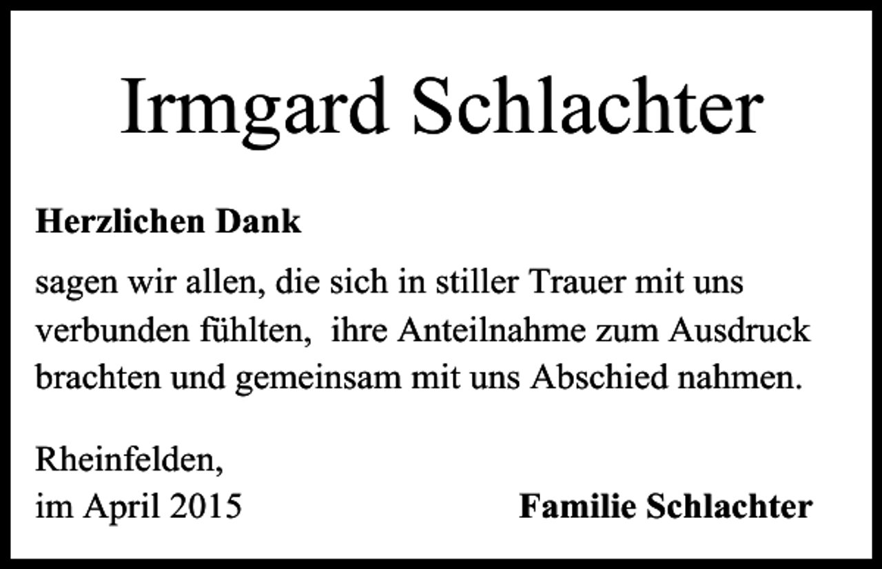 <p>Irmgard Schlachter<br />Herzlichen Dank<br />sagen wir allen, die sich in stiller Trauer mit uns<br />verbunden fühlten, ihre Anteilnahme zum Ausdruck<br />brachten und gemeinsam mit uns Abschied nahmen.<br />Rheinfelden,<br />im April 2015</p><p>Familie Schlachter</p>