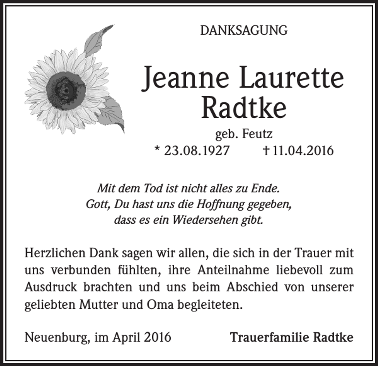 <p>DANKSAGUNG</p><p>Jeanne Laurette<br />Radtke<br />geb. Feutz<br />* 23.08.1927<br />† 11.04.2016</p><p>Mit dem Tod ist nicht alles zu Ende.<br />Gott, Du hast uns die Hoffnung gegeben,<br />dass es ein Wiedersehen gibt.</p><p>Herzlichen Dank sagen wir allen, die sich in der Trauer mit<br />uns verbunden fühlten, ihre Anteilnahme liebevoll zum<br />Ausdruck brachten und uns beim Abschied von unserer<br />geliebten Mutter und Oma begleiteten.<br />Neuenburg, im April 2016</p><p>Trauerfamilie Radtke</p>