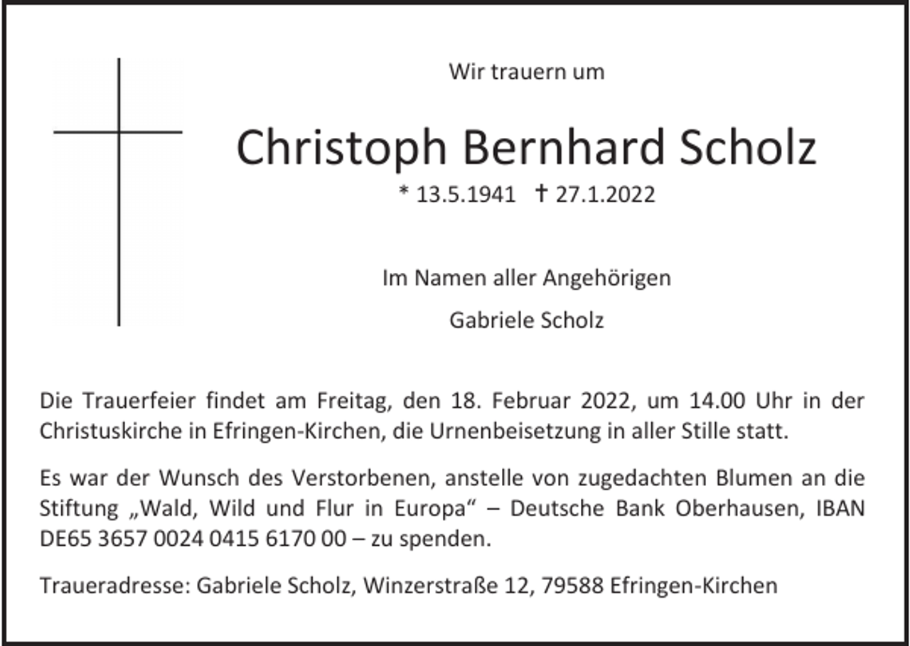 <p>Wir trauern um</p><p>Christoph Bernhard Scholz<br />* 13.5.1941  27.1.2022<br />Im Namen aller Angehörigen<br />Gabriele Scholz<br />Die Trauerfeier findet am Freitag, den 18. Februar 2022, um 14.00 Uhr in der<br />Christuskirche in Efringen-Kirchen, die Urnenbeisetzung in aller Stille statt.<br />Es war der Wunsch des Verstorbenen, anstelle von zugedachten Blumen an die<br />Stiftung „Wald, Wild und Flur in Europa“ – Deutsche Bank Oberhausen, IBAN<br />DE65 3657 0024 0415 6170 – zu spenden.<br />Traueradresse: Gabriele Scholz, Winzerstraße 12, 79588 Efringen-Kirchen</p>
