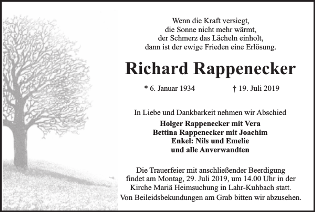 <p>Wenn die Kraft versiegt,<br />die Sonne nicht mehr wärmt,<br />der Schmerz das Lächeln einholt,<br />dann ist der ewige Frieden eine Erlösung.</p><p>Richard Rappenecker<br />* 6. Januar 1934</p><p>† 19. Juli 2019</p><p>In Liebe und Dankbarkeit nehmen wir Abschied<br />Holger Rappenecker mit Vera<br />Bettina Rappenecker mit Joachim<br />Enkel: Nils und Emelie<br />und alle Anverwandten<br />Die Trauerfeier mit anschließender Beerdigung<br />findet am Montag, 29. Juli 2019, um 14.00 Uhr in der<br />Kirche Mariä Heimsuchung in Lahr-Kuhbach statt.<br />Von Beileidsbekundungen am Grab bitten wir abzusehen.</p>