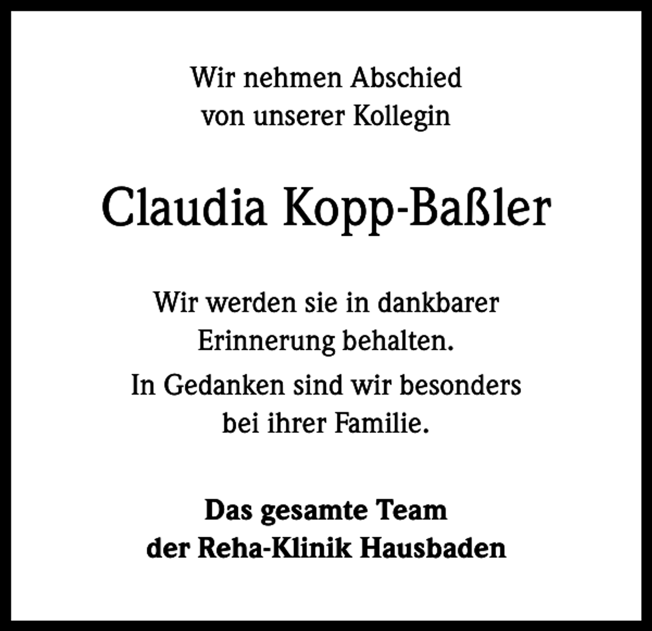 <p>Wir nehmen Abschied<br />von unserer Kollegin</p><p>Claudia Kopp-Baßler<br />Wir werden sie in dankbarer<br />Erinnerung behalten.<br />In Gedanken sind wir besonders<br />bei ihrer Familie.<br />Das gesamte Team<br />der Reha-Klinik Hausbaden</p>