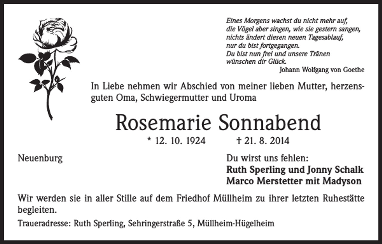 <p>Eines Morgens wachst du nicht mehr auf,<br />die Vögel aber singen, wie sie gestern sangen,<br />nichts ändert diesen neuen Tagesablauf,<br />nur du bist fortgegangen.<br />Du bist nun frei und unsere Tränen<br />wünschen dir Glück.</p><p>Johann Wolfgang von Goethe</p><p>In Liebe nehmen wir Abschied von meiner lieben Mutter, herzensguten Oma, Schwiegermutter und Uroma</p><p>Rosemarie Sonnabend<br />* 12. 10. 1924 † 21. 8. 2014</p><p>Neuenburg</p><p>Du wirst uns fehlen:<br />Ruth Sperling und Jonny Schalk<br />Marco Merstetter mit Madyson</p><p>Wir werden sie in aller Stille auf dem Friedhof Müllheim zu ihrer letzten Ruhestätte<br />begleiten.<br />Traueradresse: Ruth Sperling, Sehringerstraße 5, Müllheim-Hügelheim</p>