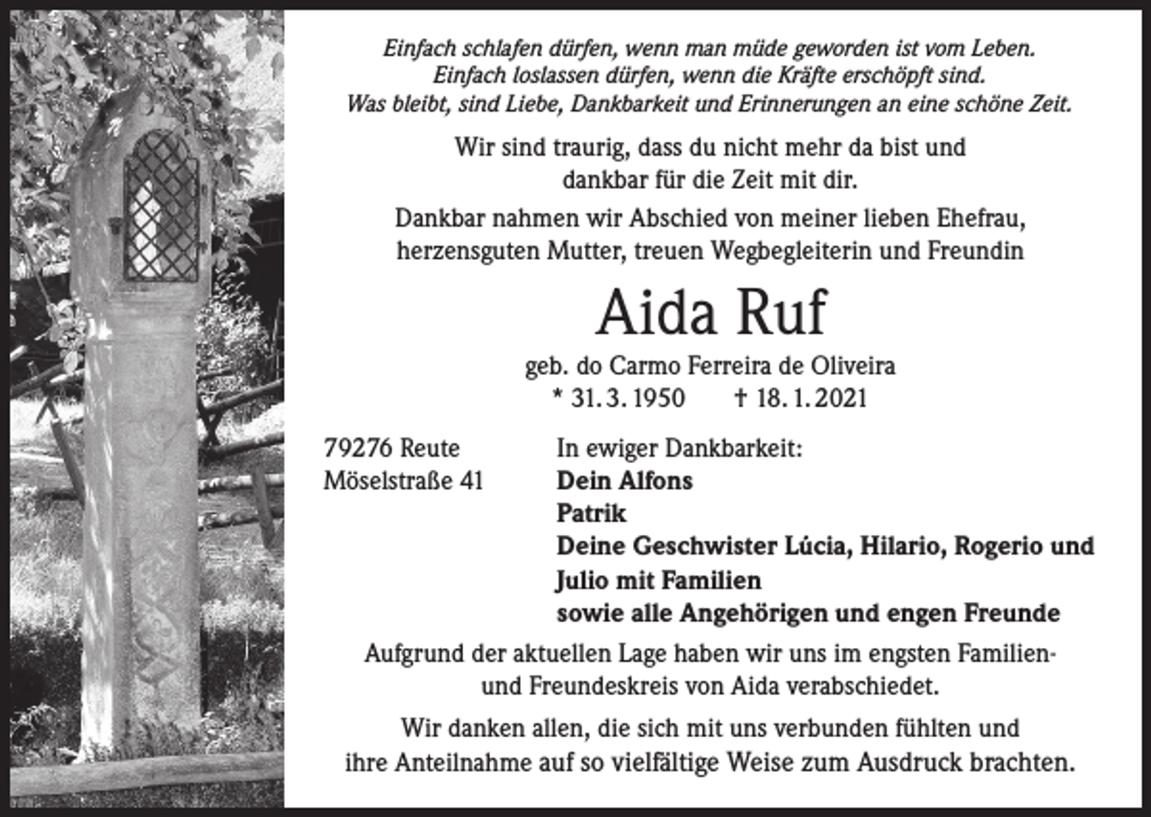 <p>Einfach schlafen dürfen, wenn man müde geworden ist vom Leben.<br />Einfach loslassen dürfen, wenn die Kräfte erschöpft sind.<br />Was bleibt, sind Liebe, Dankbarkeit und Erinnerungen an eine schöne Zeit.</p><p>Wir sind traurig, dass du nicht mehr da bist und<br />dankbar für die Zeit mit dir.<br />Dankbar nahmen wir Abschied von meiner lieben Ehefrau,<br />herzensguten Mutter, treuen Wegbegleiterin und Freundin</p><p>Aida Ruf</p><p>geb. do Carmo Ferreira de Oliveira<br />* 31. 3. 1950<br />† 18. 1. 2021<br />79276 Reute<br />In ewiger Dankbarkeit:<br />Möselstraße 41<br />Dein Alfons</p><p>Patrik</p><p>Deine Geschwister Lúcia, Hilario, Rogerio und</p><p>Julio mit Familien</p><p>sowie alle Angehörigen und engen Freunde<br />Aufgrund der aktuellen Lage haben wir uns im engsten Familienund Freundeskreis von Aida verabschiedet.<br />Wir danken allen, die sich mit uns verbunden fühlten und<br />ihre Anteilnahme auf so vielfältige Weise zum Ausdruck brachten.</p>