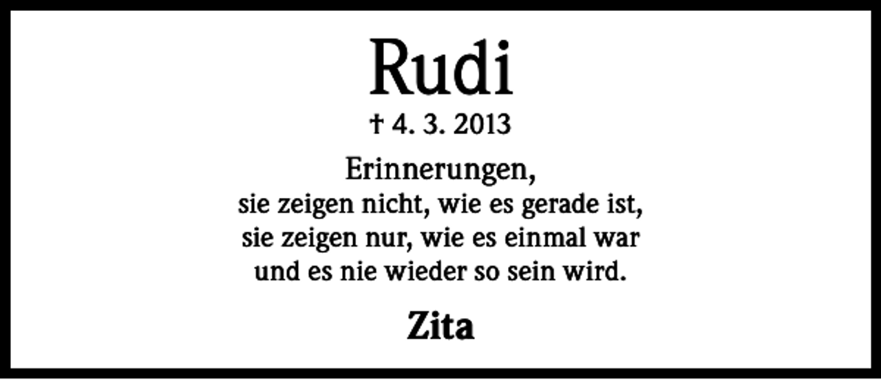 <p>Rudi<br />† 4. 3. 2013</p><p>Erinnerungen,</p><p>sie zeigen nicht, wie es gerade ist,<br />sie zeigen nur, wie es einmal war<br />und es nie wieder so sein wird.</p><p>Zita</p>