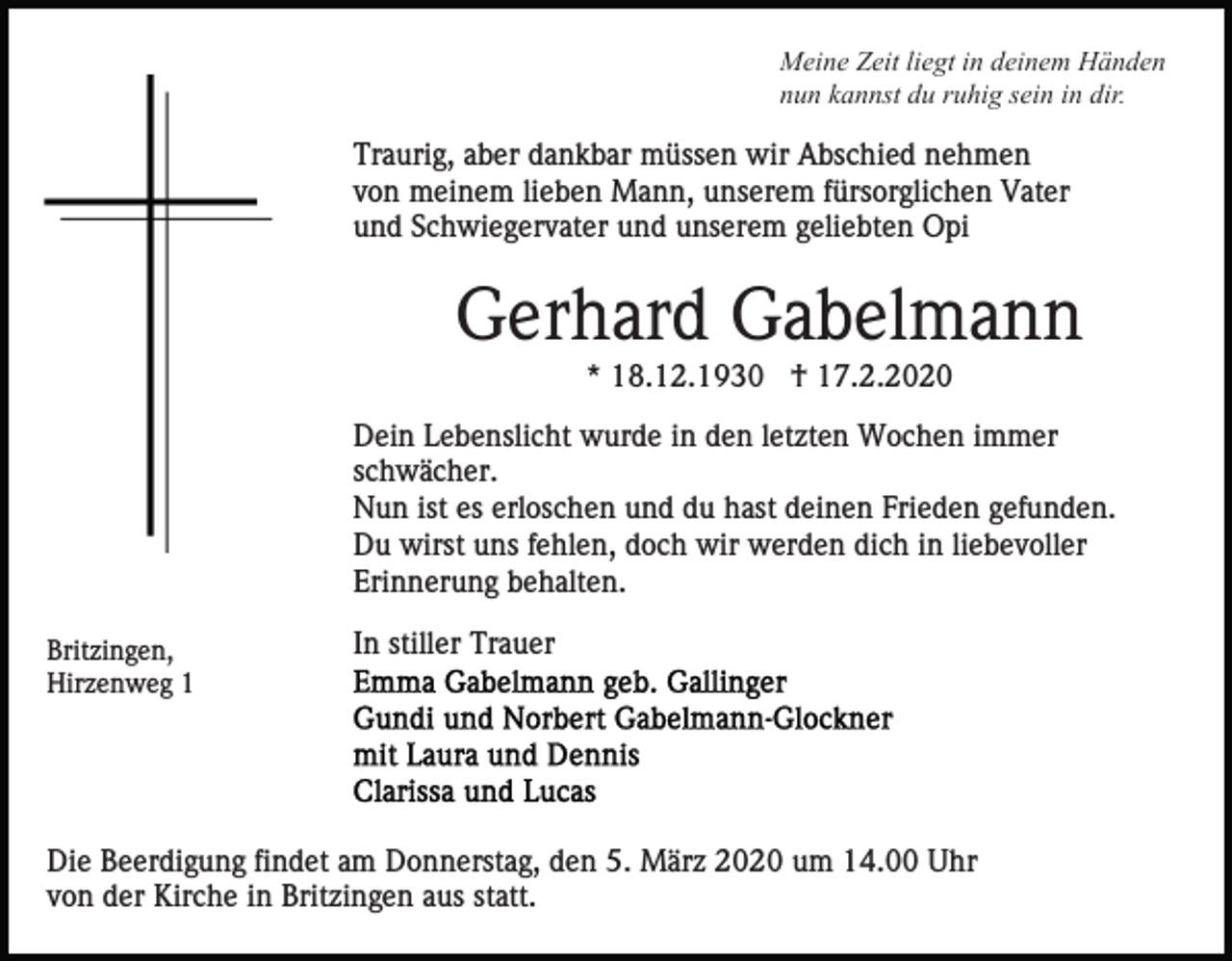 <p>Meine Zeit liegt in deinem Händen<br />nun kannst du ruhig sein in dir.</p><p>Traurig, aber dankbar müssen wir Abschied nehmen<br />von meinem lieben Mann, unserem fürsorglichen Vater<br />und Schwiegervater und unserem geliebten Opi</p><p>Gerhard Gabelmann<br />* 18.12.1930 † 17.2.2020<br />Dein Lebenslicht wurde in den letzten Wochen immer<br />schwächer.<br />Nun ist es erloschen und du hast deinen Frieden gefunden.<br />Du wirst uns fehlen, doch wir werden dich in liebevoller<br />Erinnerung behalten.<br />Britzingen,<br />Hirzenweg 1</p><p>In stiller Trauer</p><p>Die Beerdigung findet am Donnerstag, den 5. März 2020 um 14.00 Uhr<br />von der Kirche in Britzingen aus statt.</p>