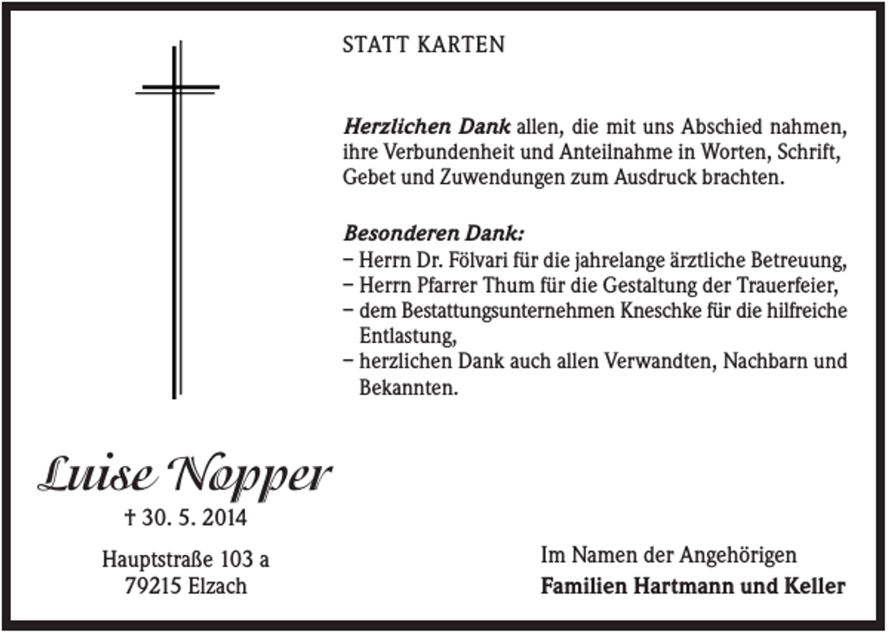 <p>STATT KARTEN<br />Herzlichen Dank allen, die mit uns Abschied nahmen,<br />ihre Verbundenheit und Anteilnahme in Worten, Schrift,<br />Gebet und Zuwendungen zum Ausdruck brachten.<br />Besonderen Dank:<br />– Herrn Dr. Fölvari für die jahrelange ärztliche Betreuung,<br />– Herrn Pfarrer Thum für die Gestaltung der Trauerfeier,<br />– dem Bestattungsunternehmen Kneschke für die hilfreiche<br />Entlastung,<br />– herzlichen Dank auch allen Verwandten, Nachbarn und<br />Bekannten.</p><p>Luise Nopper<br />† 30. 5. 2014<br />Hauptstraße 103 a<br />79215 Elzach</p><p>Im Namen der Angehörigen<br />Familien Hartmann und Keller</p>
