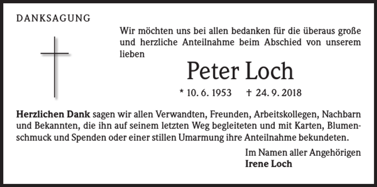 <p>D AN KS AG UN G<br />Wir möchten uns bei allen bedanken für die überaus große<br />und herzliche Anteilnahme beim Abschied von unserem<br />lieben</p><p>Peter Loch<br />* 10. 6. 1953</p><p>† 24. 9. 2018</p><p>Herzlichen Dank sagen wir allen Verwandten, Freunden, Arbeitskollegen, Nachbarn<br />und Bekannten, die ihn auf seinem letzten Weg begleiteten und mit Karten, Blumenschmuck und Spenden oder einer stillen Umarmung ihre Anteilnahme bekundeten.<br />Im Namen aller Angehörigen<br />Irene Loch</p>