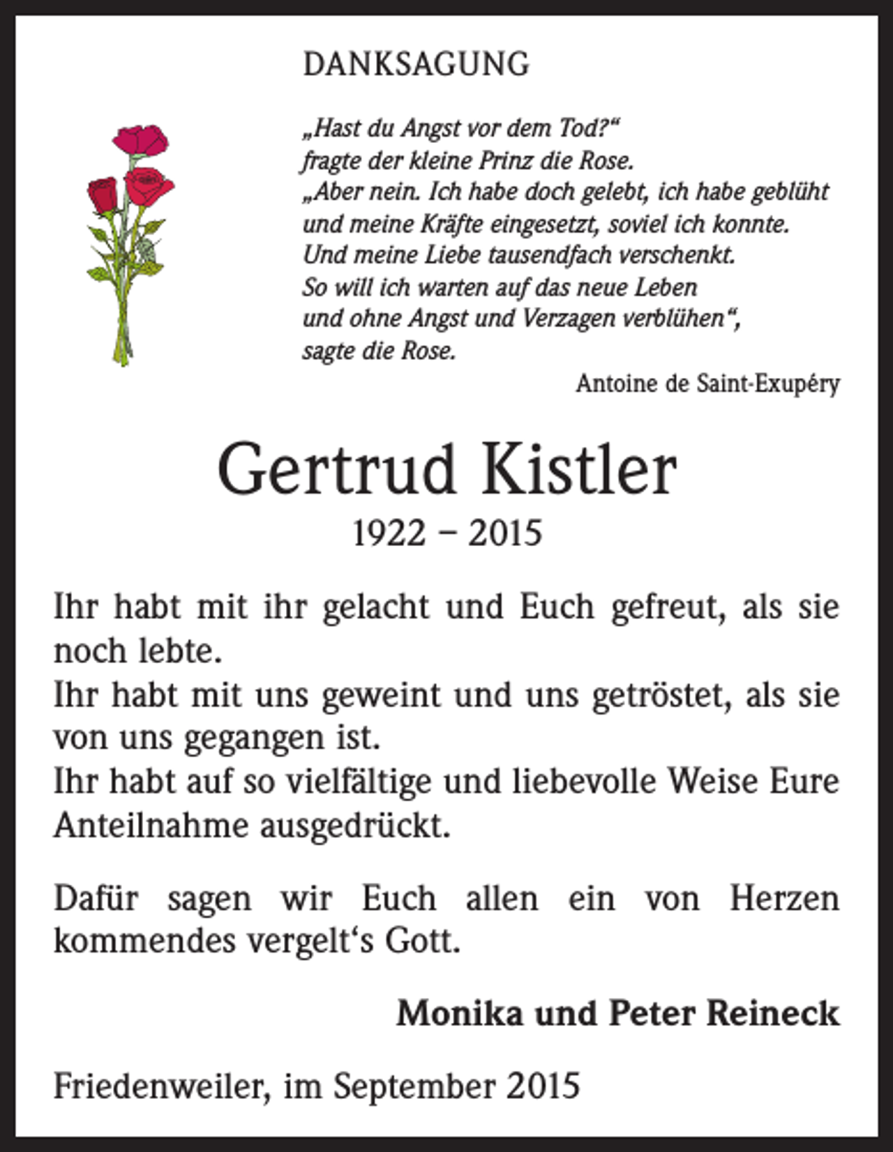 <p>DANKSAGUNG<br />„Hast du Angst vor dem Tod?“<br />fragte der kleine Prinz die Rose.<br />„Aber nein. Ich habe doch gelebt, ich habe geblüht<br />und meine Kräfte eingesetzt, soviel ich konnte.<br />Und meine Liebe tausendfach verschenkt.<br />So will ich warten auf das neue Leben<br />und ohne Angst und Verzagen verblühen“,<br />sagte die Rose.</p><p>Antoine de Saint-Exupéry</p><p>Gertrud Kistler<br />1922 – 2015</p><p>Ihr habt mit ihr gelacht und Euch gefreut, als sie<br />noch lebte.<br />Ihr habt mit uns geweint und uns getröstet, als sie<br />von uns gegangen ist.<br />Ihr habt auf so vielfältige und liebevolle Weise Eure<br />Anteilnahme ausgedrückt.<br />Dafür sagen wir Euch allen ein von Herzen<br />kommendes vergelt‘s Gott.<br />Monika und Peter Reineck<br />Friedenweiler, im September 2015</p>