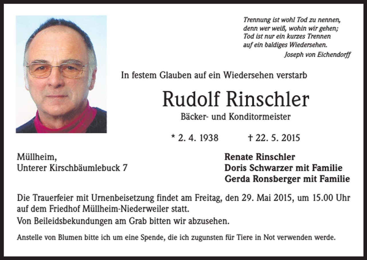 <p>Trennung ist wohl Tod zu nennen,<br />denn wer weiß, wohin wir gehen;<br />Tod ist nur ein kurzes Trennen<br />auf ein baldiges Wiedersehen.<br />Joseph von Eichendorff</p><p>In festem Glauben auf ein Wiedersehen verstarb</p><p>Rudolf Rinschler<br />Bäcker- und Konditormeister</p><p>* 2. 4. 1938 † 22. 5. 2015<br />Müllheim,<br />Unterer Kirschbäumlebuck 7</p><p>Renate Rinschler<br />Doris Schwarzer mit Familie<br />Gerda Ronsberger mit Familie</p><p>Die Trauerfeier mit Urnenbeisetzung findet am Freitag, den 29. Mai 2015, um 15.00 Uhr<br />auf dem Friedhof Müllheim-Niederweiler statt.<br />Von Beileidsbekundungen am Grab bitten wir abzusehen.<br />Anstelle von Blumen bitte ich um eine Spende, die ich zugunsten für Tiere in Not verwenden werde.</p>