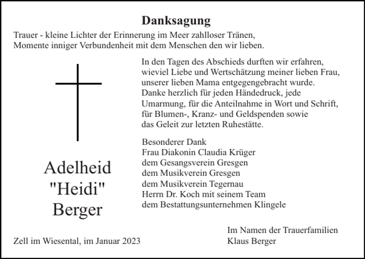 <p>Danksagung<br />Trauer - kleine Lichter der Erinnerung im Meer zahlloser Tränen,<br />Momente inniger Verbundenheit mit dem Menschen den wir lieben.<br />In den Tagen des Abschieds durften wir erfahren,<br />wieviel Liebe und Wertschätzung meiner lieben Frau,<br />unserer lieben Mama entgegengebracht wurde.<br />Danke herzlich für jeden Händedruck, jede<br />Umarmung, für die Anteilnahme in Wort und Schrift,<br />für Blumen-, Kranz- und Geldspenden sowie<br />das Geleit zur letzten Ruhestätte.</p><p>Adelheid<br />"Heidi"<br />Berger<br />Zell im Wiesental, im Januar 2023</p><p>Besonderer Dank<br />Frau Diakonin Claudia Krüger<br />dem Gesangsverein Gresgen<br />dem Musikverein Gresgen<br />dem Musikverein Tegernau<br />Herrn Dr. Koch mit seinem Team<br />dem Bestattungsunternehmen Klingele<br />Im Namen der Trauerfamilien<br />Klaus Berger</p>