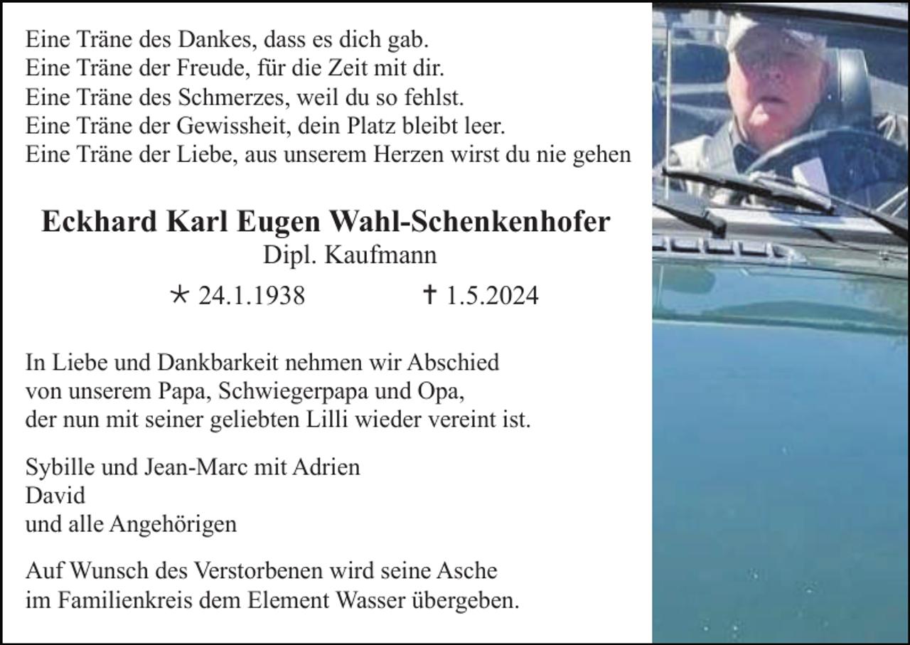 <p>Eine Träne des Dankes, dass es dich gab.<br />Eine Träne der Freude, für die Zeit mit dir.<br />Eine Träne des Schmerzes, weil du so fehlst.<br />Eine Träne der Gewissheit, dein Platz bleibt leer.<br />Eine Träne der Liebe, aus unserem Herzen wirst du nie gehen</p>
<p>Eckhard Karl Eugen Wahl-Schenkenhofer<br />Dipl. Kaufmann<br />* 24.1.1938</p>
<p><span>†</span> 1.5.2024</p>
<p>In Liebe und Dankbarkeit nehmen wir Abschied<br />von unserem Papa, Schwiegerpapa und Opa,<br />der nun mit seiner geliebten Lilli wieder vereint ist.<br />Sybille und Jean-Marc mit Adrien<br />David<br />und alle Angehörigen<br />Auf Wunsch des Verstorbenen wird seine Asche<br />im Familienkreis dem Element Wasser übergeben.</p>