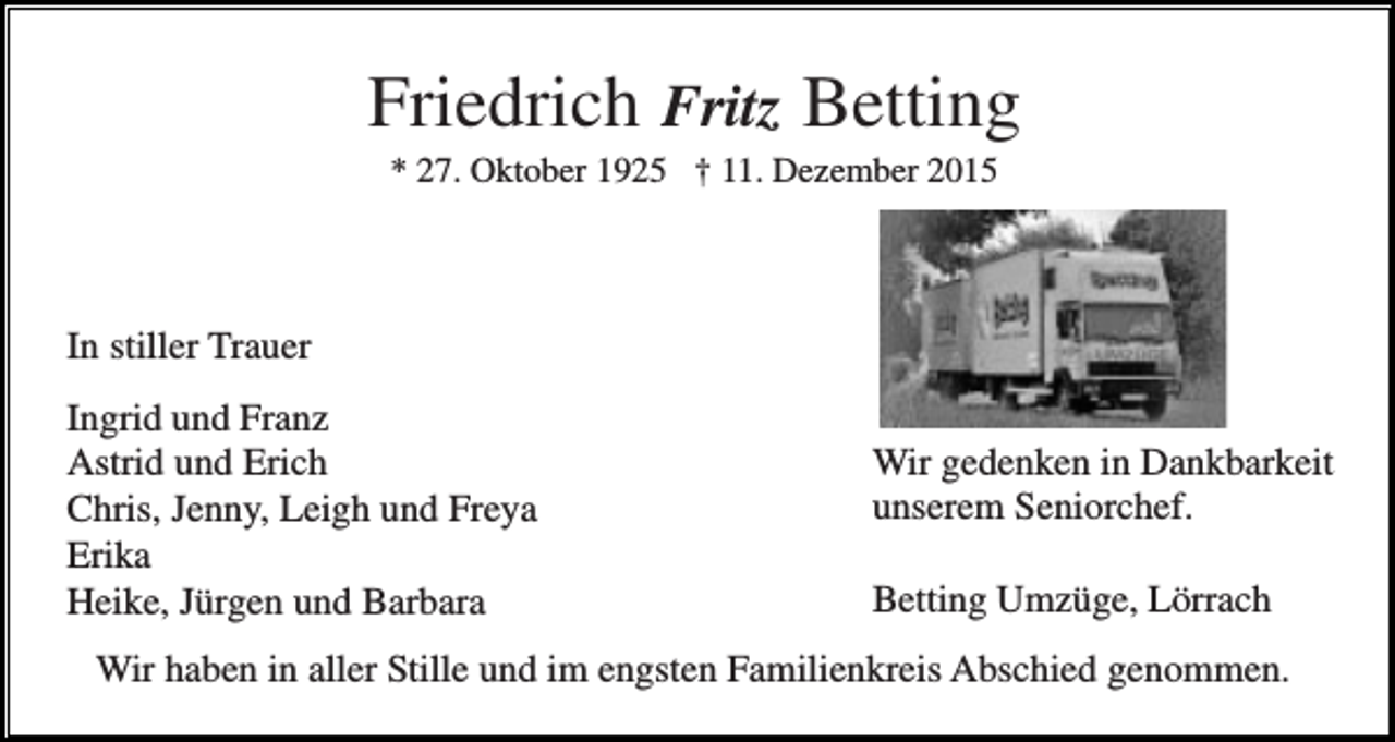 <p>Friedrich Fritz Betting<br />* 27. Oktober 1925 † 11. Dezember 2015</p><p>In stiller Trauer<br />Ingrid und Franz<br />Astrid und Erich<br />Chris, Jenny, Leigh und Freya<br />Erika<br />Heike, Jürgen und Barbara</p><p>Wir gedenken in Dankbarkeit<br />unserem Seniorchef.<br />Betting Umzüge, Lörrach</p><p>Wir haben in aller Stille und im engsten Familienkreis Abschied genommen.</p>