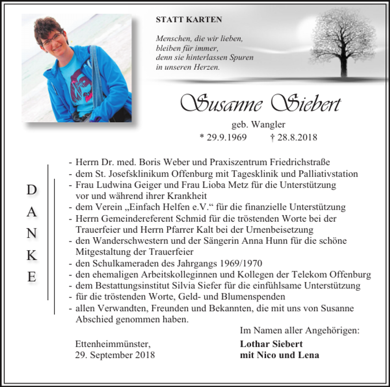 <p>STATT KARTEN<br />Menschen, die wir lieben,<br />bleiben für immer,<br />denn sie hinterlassen Spuren<br />in unseren Herzen.</p><p>Susanne Siebert<br />geb. Wangler<br />* 29.9.1969<br />† 28.8.2018</p><p>D<br />A<br />N<br />K<br />E</p><p>- Herrn Dr. med. Boris Weber und Praxiszentrum Friedrichstraße<br />- dem St. Josefsklinikum Offenburg mit Tagesklinik und Palliativstation<br />- Frau Ludwina Geiger und Frau Lioba Metz für die Unterstützung<br />vor und während ihrer Krankheit<br />- dem Verein „Einfach Helfen e.V.“ für die finanzielle Unterstützung<br />- Herrn Gemeindereferent Schmid für die tröstenden Worte bei der<br />Trauerfeier und Herrn Pfarrer Kalt bei der Urnenbeisetzung<br />- den Wanderschwestern und der Sängerin Anna Hunn für die schöne<br />Mitgestaltung der Trauerfeier<br />- den Schulkameraden des Jahrgangs 1969/1970<br />- den ehemaligen Arbeitskolleginnen und Kollegen der Telekom Offenburg<br />- dem Bestattungsinstitut Silvia Siefer für die einfühlsame Unterstützung<br />- für die tröstenden Worte, Geld- und Blumenspenden<br />- allen Verwandten, Freunden und Bekannten, die mit uns von Susanne<br />Abschied genommen haben.<br />Im Namen aller Angehörigen:<br />Ettenheimmünster,<br />Lothar Siebert<br />29. September 2018<br />mit Nico und Lena</p>