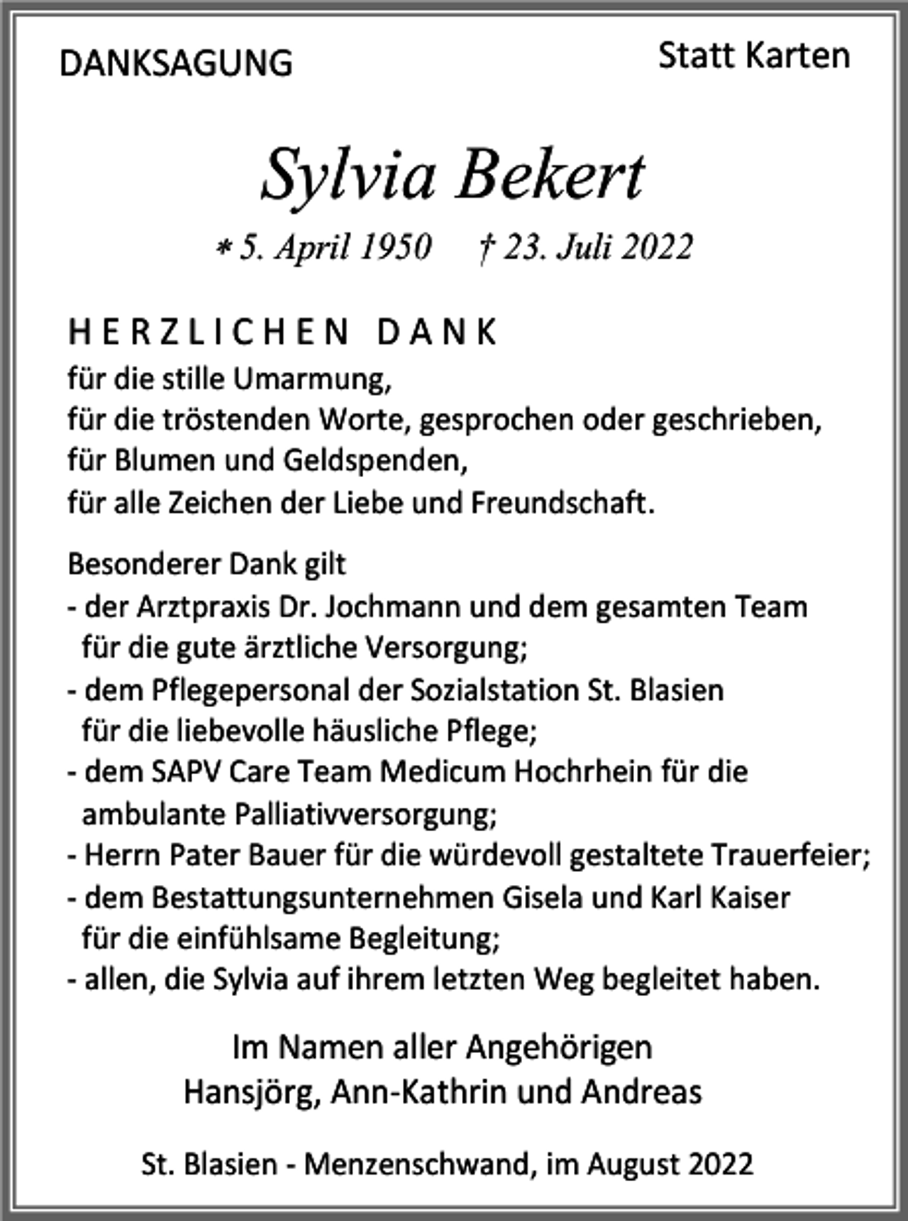 <p>Statt Karten</p><p>DANKSAGUNG</p><p>Sylvia Bekert<br /> 5. April 1950</p><p>† 23. Juli 2022</p><p>HERZLICHEN DANK<br />für die stille Umarmung,<br />für die tröstenden Worte, gesprochen oder geschrieben,<br />für Blumen und Geldspenden,<br />für alle Zeichen der Liebe und Freundschaft.<br />Besonderer Dank gilt<br />- der Arztpraxis Dr. Jochmann und dem gesamten Team<br />für die gute ärztliche Versorgung;<br />- dem Pflegepersonal der Sozialstation St. Blasien<br />für die liebevolle häusliche Pflege;<br />- dem SAPV Care Team Medicum Hochrhein für die<br />ambulante Palliativversorgung;<br />- Herrn Pater Bauer für die würdevoll gestaltete Trauerfeier;<br />- dem Bestattungsunternehmen Gisela und Karl Kaiser<br />für die einfühlsame Begleitung;<br />- allen, die Sylvia auf ihrem letzten Weg begleitet haben.</p><p>Im Namen aller Angehörigen<br />Hansjörg, Ann-Kathrin und Andreas<br />St. Blasien - Menzenschwand, im August 2022</p>