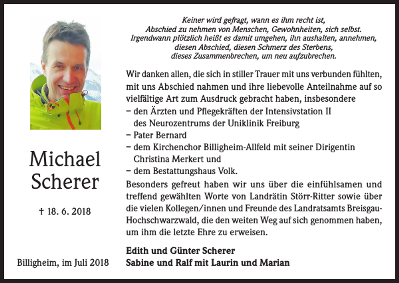<p>Keiner wird gefragt, wann es ihm recht ist,<br />Abschied zu nehmen von Menschen, Gewohnheiten, sich selbst.<br />Irgendwann plötzlich heißt es damit umgehen, ihn aushalten, annehmen,<br />diesen Abschied, diesen Schmerz des Sterbens,<br />dieses Zusammenbrechen, um neu aufzubrechen.</p><p>Michael<br />Scherer<br />† 18. 6. 2018</p><p>Billigheim, im Juli 2018</p><p>Wir danken allen, die sich in stiller Trauer mit uns verbunden fühlten,<br />mit uns Abschied nahmen und ihre liebevolle Anteilnahme auf so<br />vielfältige Art zum Ausdruck gebracht haben, insbesondere<br />– den Ärzten und Pflegekräften der Intensivstation II<br />des Neurozentrums der Uniklinik Freiburg<br />– Pater Bernard<br />– dem Kirchenchor Billigheim-Allfeld mit seiner Dirigentin<br />Christina Merkert und<br />– dem Bestattungshaus Volk.<br />Besonders gefreut haben wir uns über die einfühlsamen und<br />treffend gewählten Worte von Landrätin Störr-Ritter sowie über<br />die vielen Kollegen/innen und Freunde des Landratsamts BreisgauHochschwarzwald, die den weiten Weg auf sich genommen haben,<br />um ihm die letzte Ehre zu erweisen.<br />Edith und Günter Scherer<br />Sabine und Ralf mit Laurin und Marian</p>