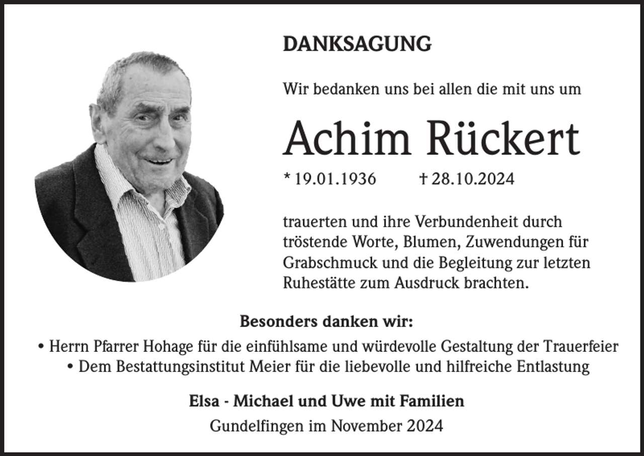 <p>DANKSAGUNG<br />Wir bedanken uns bei allen die mit uns um</p><p>Achim Rückert<br />* 19.01.1936</p><p>† 28.10.2024</p><p>trauerten und ihre Verbundenheit durch<br />tröstende Worte, Blumen, Zuwendungen für<br />Grabschmuck und die Begleitung zur letzten<br />Ruhestätte zum Ausdruck brachten.<br />Besonders danken wir:<br />• Herrn Pfarrer Hohage für die einfühlsame und würdevolle Gestaltung der Trauerfeier<br />• Dem Bestattungsinstitut Meier für die liebevolle und hilfreiche Entlastung<br />Elsa - Michael und Uwe mit Familien<br />Gundelfingen im November 2024</p>